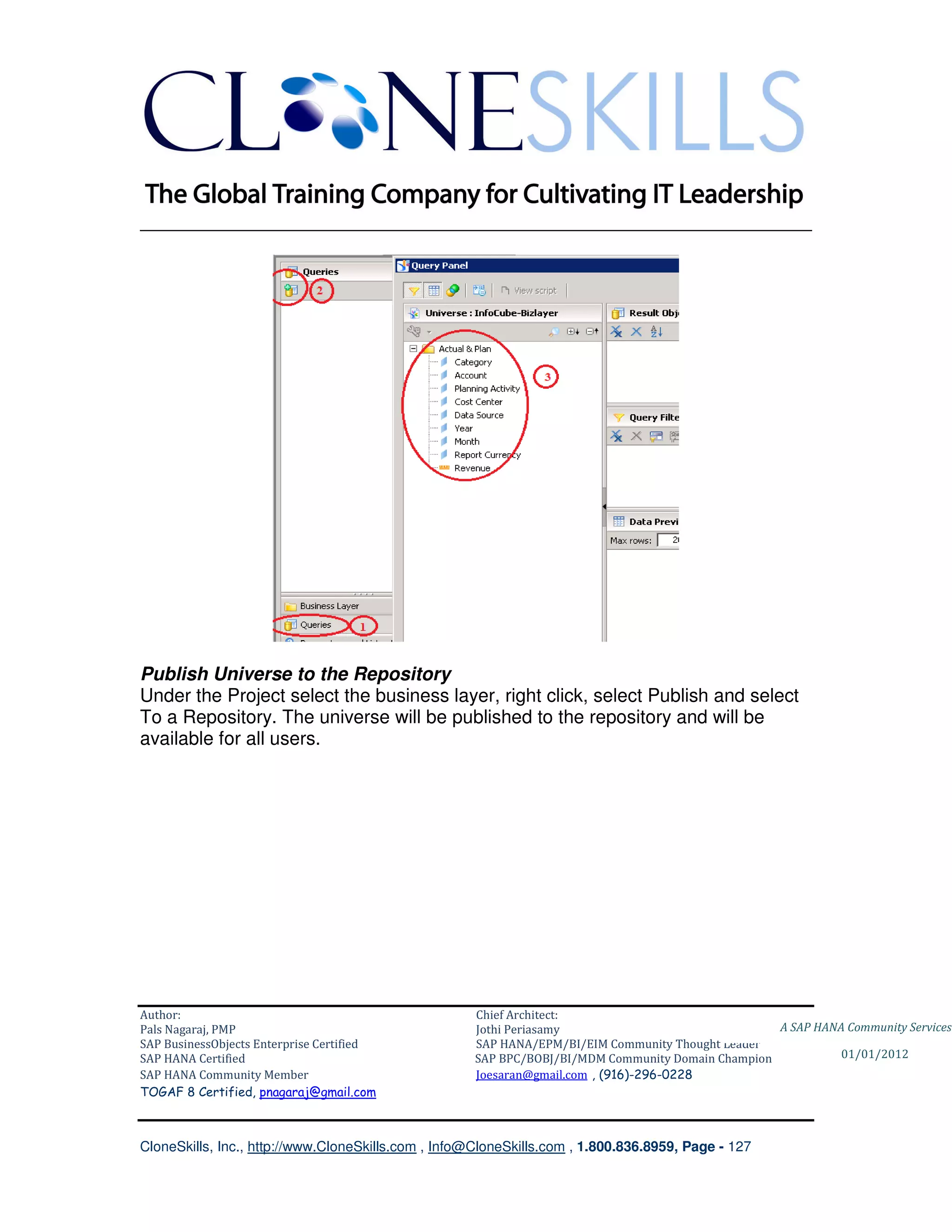 ________________________________________________________________________




Publish Universe to the Repository
Under the Project select the business layer, right click, select Publish and select
To a Repository. The universe will be published to the repository and will be
available for all users.




Author:                                              Chief Architect:
Pals Nagaraj, PMP                                    Jothi Periasamy                               A SAP HANA Community Services
SAP BusinessObjects Enterprise Certified             SAP HANA/EPM/BI/EIM Community Thought Leader
SAP HANA Certified                                   SAP BPC/BOBJ/BI/MDM Community Domain Champion           01/01/2012
SAP HANA Community Member                            Joesaran@gmail.com , (916)-296-0228
TOGAF 8 Certified, pnagaraj@gmail.com



CloneSkills, Inc., http://www.CloneSkills.com , Info@CloneSkills.com , 1.800.836.8959, Page - 127
 