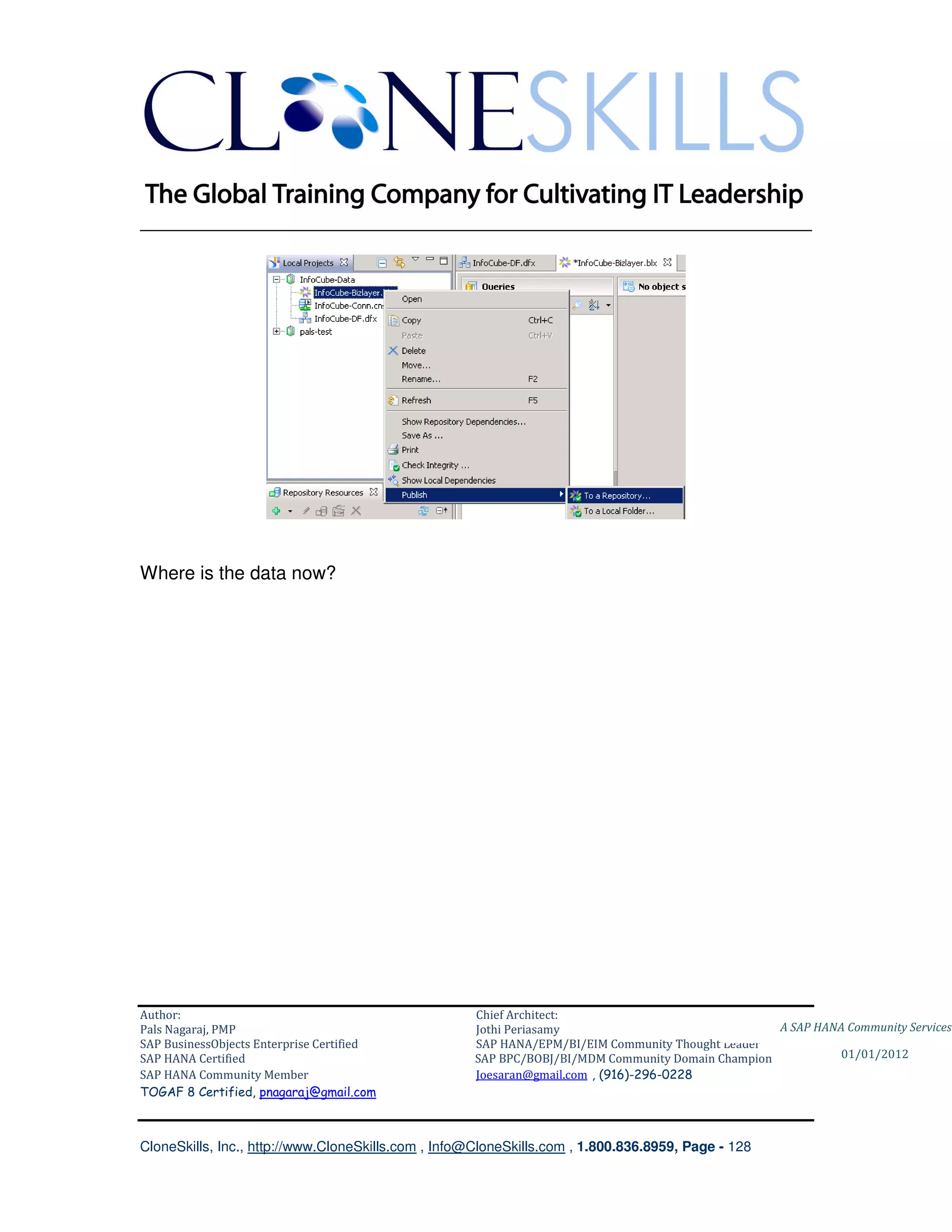 ________________________________________________________________________




Where is the data now?




Author:                                              Chief Architect:
Pals Nagaraj, PMP                                    Jothi Periasamy                               A SAP HANA Community Services
SAP BusinessObjects Enterprise Certified             SAP HANA/EPM/BI/EIM Community Thought Leader
SAP HANA Certified                                   SAP BPC/BOBJ/BI/MDM Community Domain Champion           01/01/2012
SAP HANA Community Member                            Joesaran@gmail.com , (916)-296-0228
TOGAF 8 Certified, pnagaraj@gmail.com



CloneSkills, Inc., http://www.CloneSkills.com , Info@CloneSkills.com , 1.800.836.8959, Page - 128
 