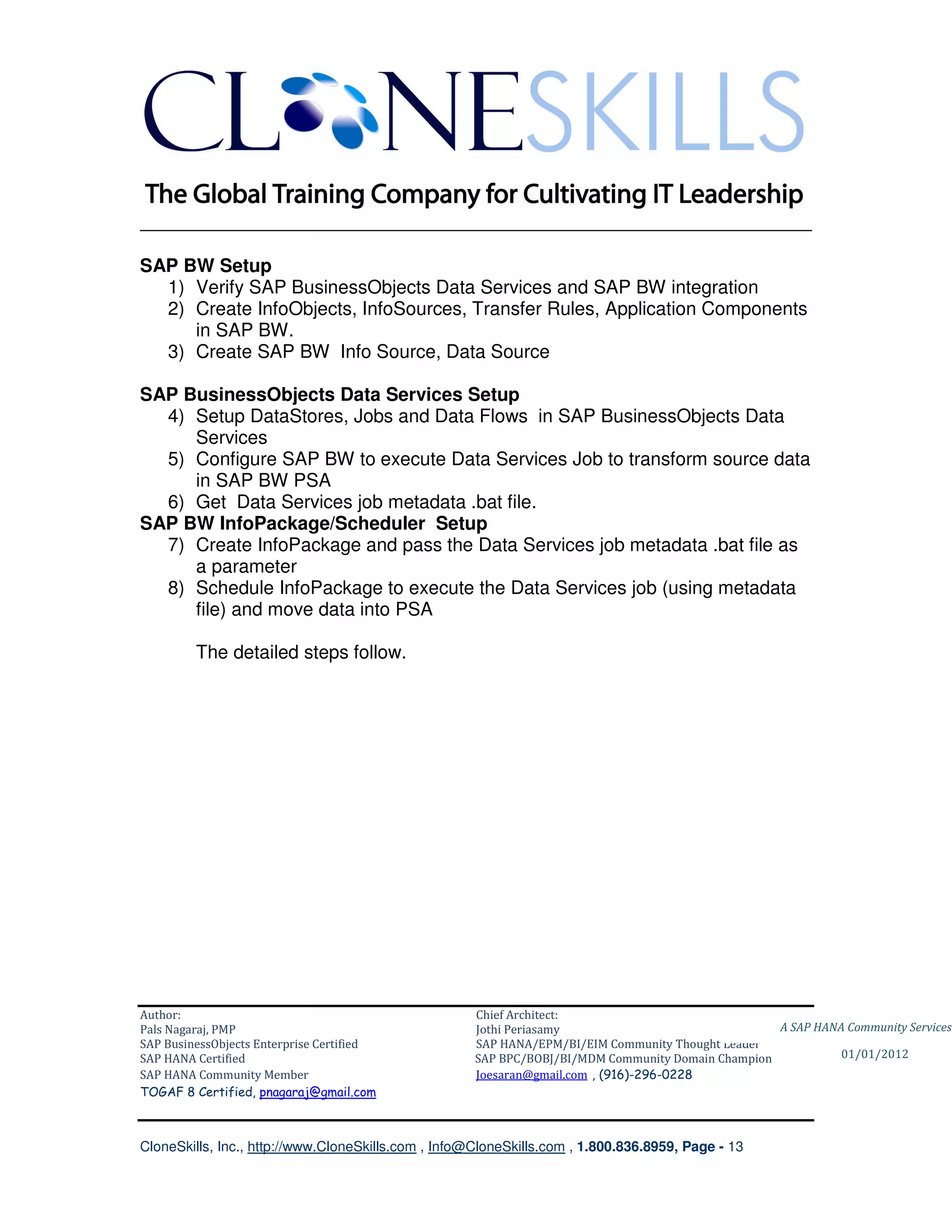 ________________________________________________________________________

SAP BW Setup
  1) Verify SAP BusinessObjects Data Services and SAP BW integration
  2) Create InfoObjects, InfoSources, Transfer Rules, Application Components
     in SAP BW.
  3) Create SAP BW Info Source, Data Source

SAP BusinessObjects Data Services Setup
  4) Setup DataStores, Jobs and Data Flows in SAP BusinessObjects Data
     Services
  5) Configure SAP BW to execute Data Services Job to transform source data
     in SAP BW PSA
  6) Get Data Services job metadata .bat file.
SAP BW InfoPackage/Scheduler Setup
  7) Create InfoPackage and pass the Data Services job metadata .bat file as
     a parameter
  8) Schedule InfoPackage to execute the Data Services job (using metadata
     file) and move data into PSA

         The detailed steps follow.




Author:                                              Chief Architect:
Pals Nagaraj, PMP                                    Jothi Periasamy                               A SAP HANA Community Services
SAP BusinessObjects Enterprise Certified             SAP HANA/EPM/BI/EIM Community Thought Leader
SAP HANA Certified                                   SAP BPC/BOBJ/BI/MDM Community Domain Champion           01/01/2012
SAP HANA Community Member                            Joesaran@gmail.com , (916)-296-0228
TOGAF 8 Certified, pnagaraj@gmail.com



CloneSkills, Inc., http://www.CloneSkills.com , Info@CloneSkills.com , 1.800.836.8959, Page - 13
 