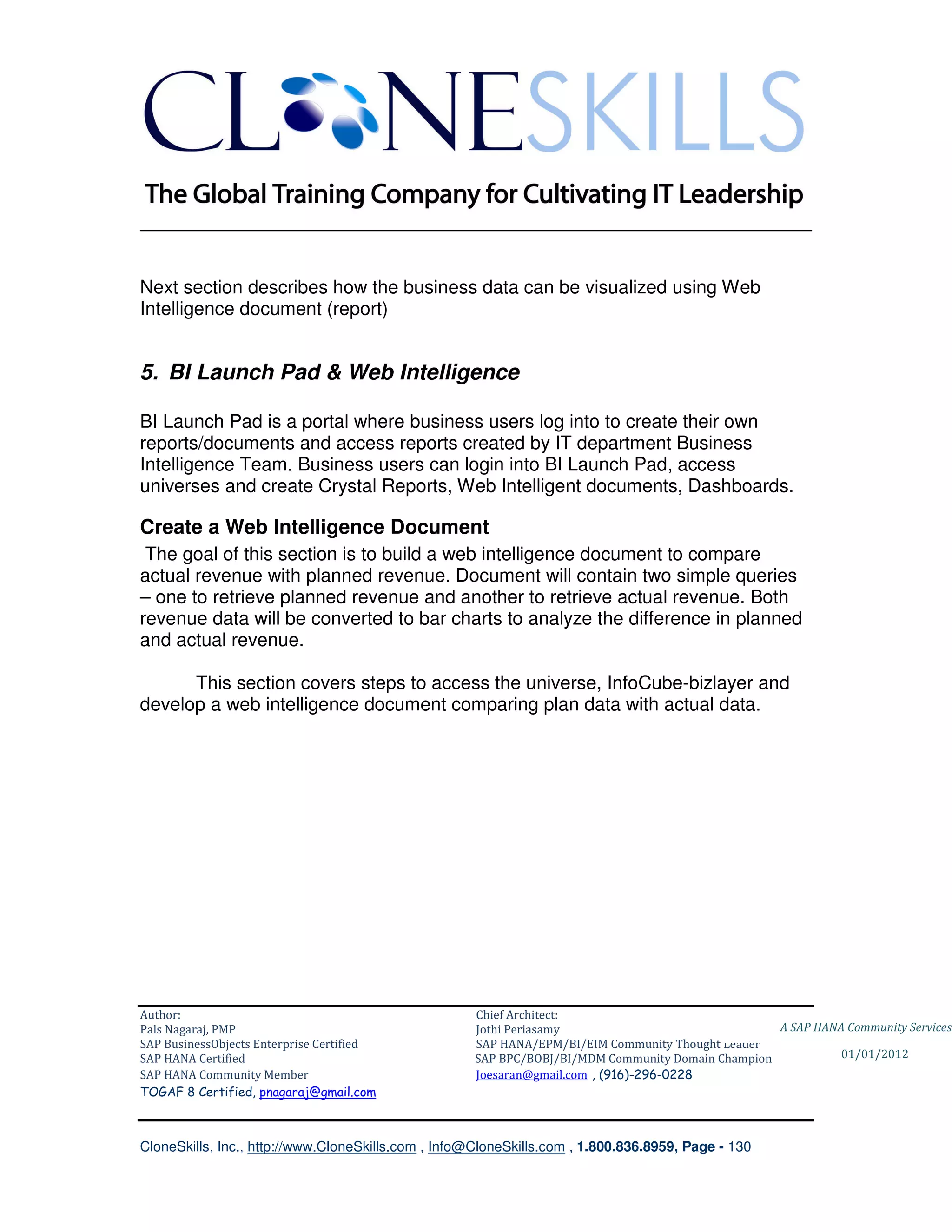 ________________________________________________________________________


Next section describes how the business data can be visualized using Web
Intelligence document (report)


5. BI Launch Pad & Web Intelligence

BI Launch Pad is a portal where business users log into to create their own
reports/documents and access reports created by IT department Business
Intelligence Team. Business users can login into BI Launch Pad, access
universes and create Crystal Reports, Web Intelligent documents, Dashboards.

Create a Web Intelligence Document
 The goal of this section is to build a web intelligence document to compare
actual revenue with planned revenue. Document will contain two simple queries
– one to retrieve planned revenue and another to retrieve actual revenue. Both
revenue data will be converted to bar charts to analyze the difference in planned
and actual revenue.

      This section covers steps to access the universe, InfoCube-bizlayer and
develop a web intelligence document comparing plan data with actual data.




Author:                                              Chief Architect:
Pals Nagaraj, PMP                                    Jothi Periasamy                               A SAP HANA Community Services
SAP BusinessObjects Enterprise Certified             SAP HANA/EPM/BI/EIM Community Thought Leader
SAP HANA Certified                                   SAP BPC/BOBJ/BI/MDM Community Domain Champion           01/01/2012
SAP HANA Community Member                            Joesaran@gmail.com , (916)-296-0228
TOGAF 8 Certified, pnagaraj@gmail.com



CloneSkills, Inc., http://www.CloneSkills.com , Info@CloneSkills.com , 1.800.836.8959, Page - 130
 