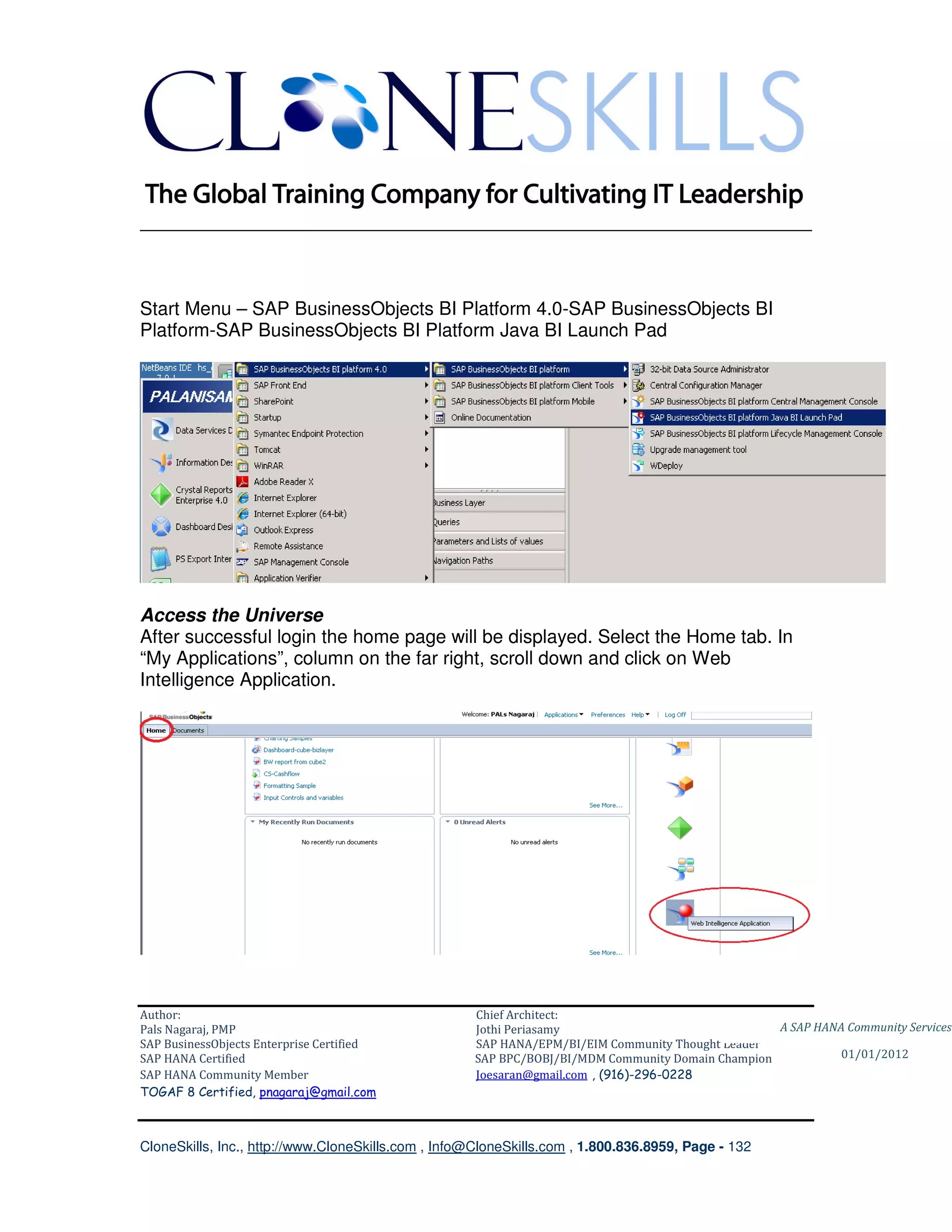 ________________________________________________________________________



Start Menu – SAP BusinessObjects BI Platform 4.0-SAP BusinessObjects BI
Platform-SAP BusinessObjects BI Platform Java BI Launch Pad




Access the Universe
After successful login the home page will be displayed. Select the Home tab. In
“My Applications”, column on the far right, scroll down and click on Web
Intelligence Application.




Author:                                              Chief Architect:
Pals Nagaraj, PMP                                    Jothi Periasamy                               A SAP HANA Community Services
SAP BusinessObjects Enterprise Certified             SAP HANA/EPM/BI/EIM Community Thought Leader
SAP HANA Certified                                   SAP BPC/BOBJ/BI/MDM Community Domain Champion           01/01/2012
SAP HANA Community Member                            Joesaran@gmail.com , (916)-296-0228
TOGAF 8 Certified, pnagaraj@gmail.com



CloneSkills, Inc., http://www.CloneSkills.com , Info@CloneSkills.com , 1.800.836.8959, Page - 132
 