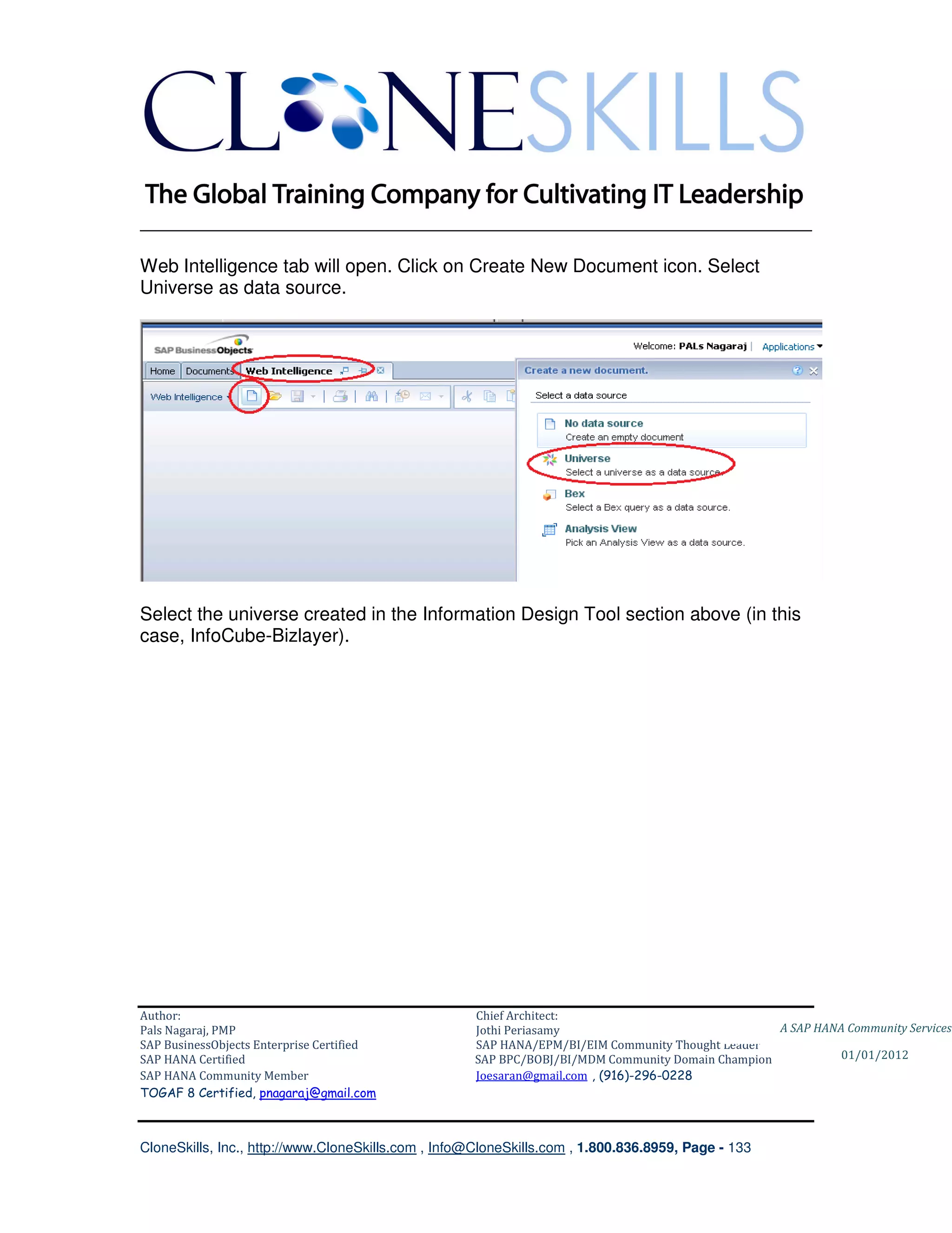 ________________________________________________________________________

Web Intelligence tab will open. Click on Create New Document icon. Select
Universe as data source.




Select the universe created in the Information Design Tool section above (in this
case, InfoCube-Bizlayer).




Author:                                              Chief Architect:
Pals Nagaraj, PMP                                    Jothi Periasamy                               A SAP HANA Community Services
SAP BusinessObjects Enterprise Certified             SAP HANA/EPM/BI/EIM Community Thought Leader
SAP HANA Certified                                   SAP BPC/BOBJ/BI/MDM Community Domain Champion           01/01/2012
SAP HANA Community Member                            Joesaran@gmail.com , (916)-296-0228
TOGAF 8 Certified, pnagaraj@gmail.com



CloneSkills, Inc., http://www.CloneSkills.com , Info@CloneSkills.com , 1.800.836.8959, Page - 133
 