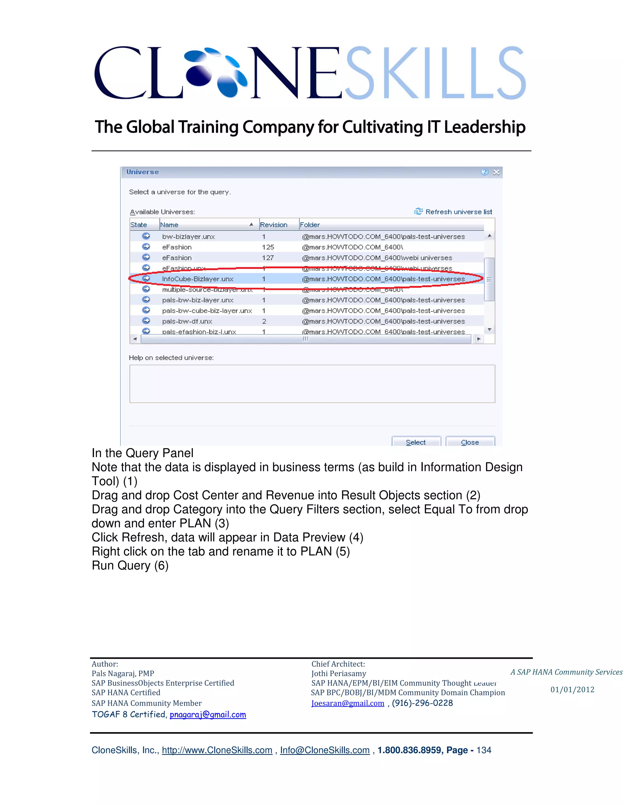 ________________________________________________________________________




In the Query Panel
Note that the data is displayed in business terms (as build in Information Design
Tool) (1)
Drag and drop Cost Center and Revenue into Result Objects section (2)
Drag and drop Category into the Query Filters section, select Equal To from drop
down and enter PLAN (3)
Click Refresh, data will appear in Data Preview (4)
Right click on the tab and rename it to PLAN (5)
Run Query (6)




Author:                                              Chief Architect:
Pals Nagaraj, PMP                                    Jothi Periasamy                               A SAP HANA Community Services
SAP BusinessObjects Enterprise Certified             SAP HANA/EPM/BI/EIM Community Thought Leader
SAP HANA Certified                                   SAP BPC/BOBJ/BI/MDM Community Domain Champion           01/01/2012
SAP HANA Community Member                            Joesaran@gmail.com , (916)-296-0228
TOGAF 8 Certified, pnagaraj@gmail.com



CloneSkills, Inc., http://www.CloneSkills.com , Info@CloneSkills.com , 1.800.836.8959, Page - 134
 