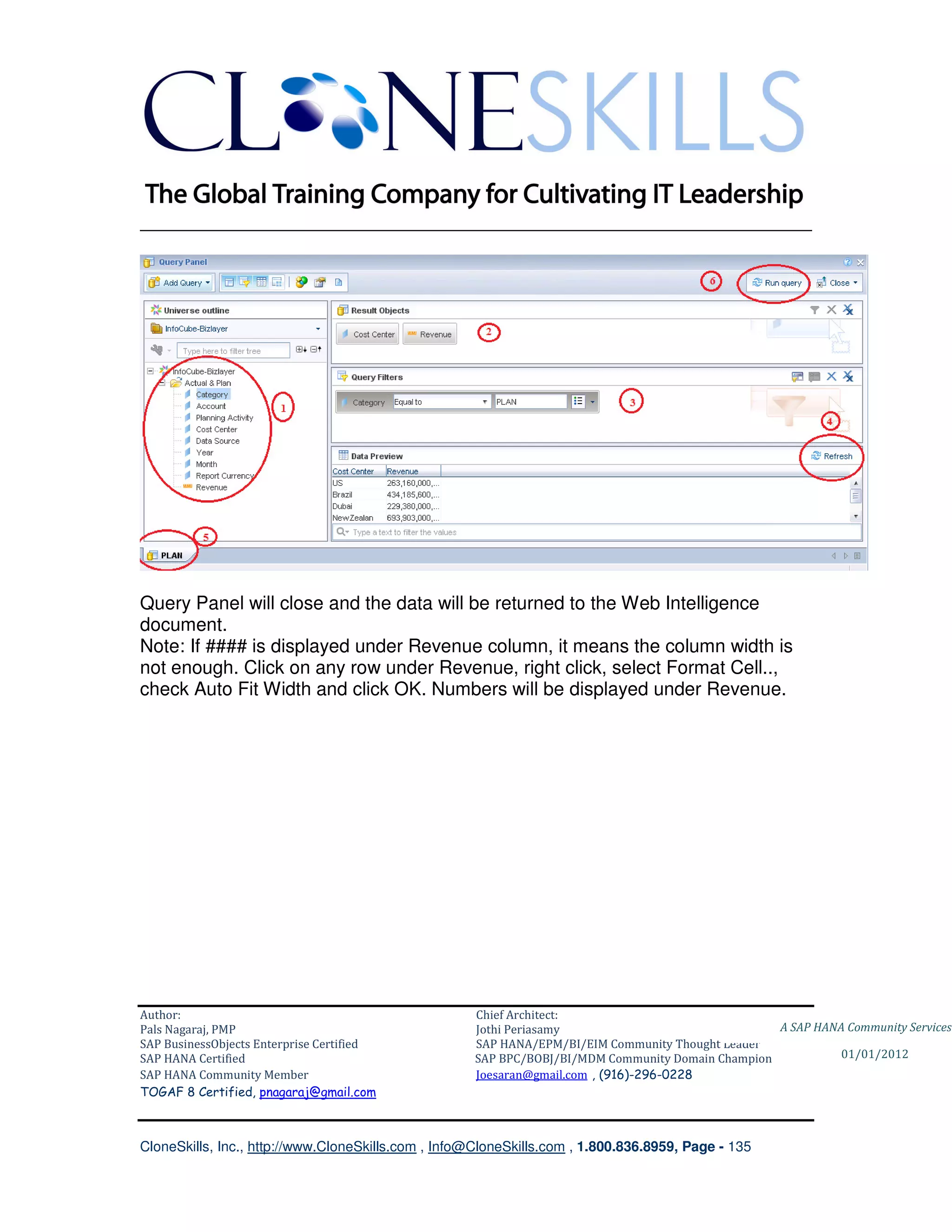 ________________________________________________________________________




Query Panel will close and the data will be returned to the Web Intelligence
document.
Note: If #### is displayed under Revenue column, it means the column width is
not enough. Click on any row under Revenue, right click, select Format Cell..,
check Auto Fit Width and click OK. Numbers will be displayed under Revenue.




Author:                                              Chief Architect:
Pals Nagaraj, PMP                                    Jothi Periasamy                               A SAP HANA Community Services
SAP BusinessObjects Enterprise Certified             SAP HANA/EPM/BI/EIM Community Thought Leader
SAP HANA Certified                                   SAP BPC/BOBJ/BI/MDM Community Domain Champion           01/01/2012
SAP HANA Community Member                            Joesaran@gmail.com , (916)-296-0228
TOGAF 8 Certified, pnagaraj@gmail.com



CloneSkills, Inc., http://www.CloneSkills.com , Info@CloneSkills.com , 1.800.836.8959, Page - 135
 