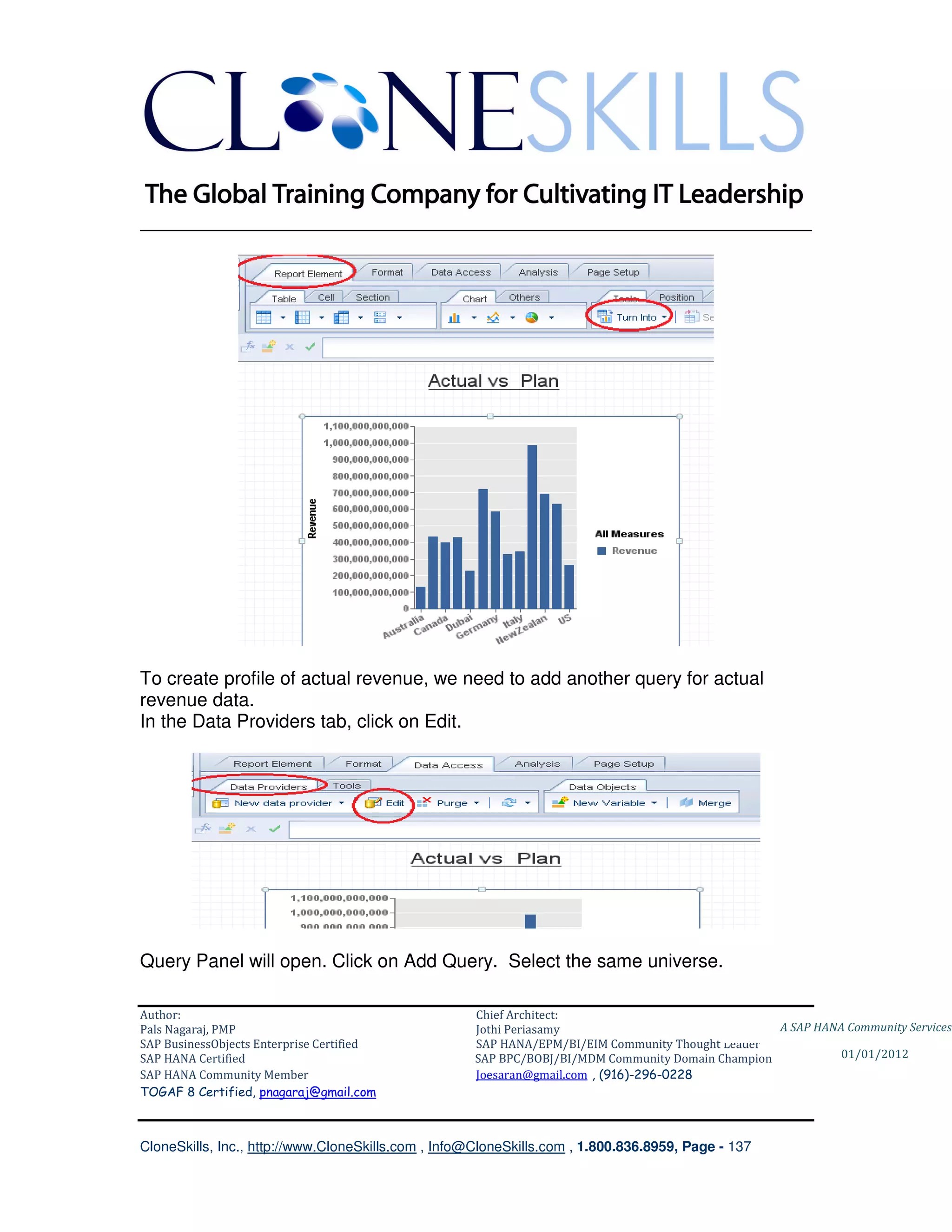 ________________________________________________________________________




To create profile of actual revenue, we need to add another query for actual
revenue data.
In the Data Providers tab, click on Edit.




Query Panel will open. Click on Add Query. Select the same universe.

Author:                                              Chief Architect:
Pals Nagaraj, PMP                                    Jothi Periasamy                               A SAP HANA Community Services
SAP BusinessObjects Enterprise Certified             SAP HANA/EPM/BI/EIM Community Thought Leader
SAP HANA Certified                                   SAP BPC/BOBJ/BI/MDM Community Domain Champion           01/01/2012
SAP HANA Community Member                            Joesaran@gmail.com , (916)-296-0228
TOGAF 8 Certified, pnagaraj@gmail.com



CloneSkills, Inc., http://www.CloneSkills.com , Info@CloneSkills.com , 1.800.836.8959, Page - 137
 