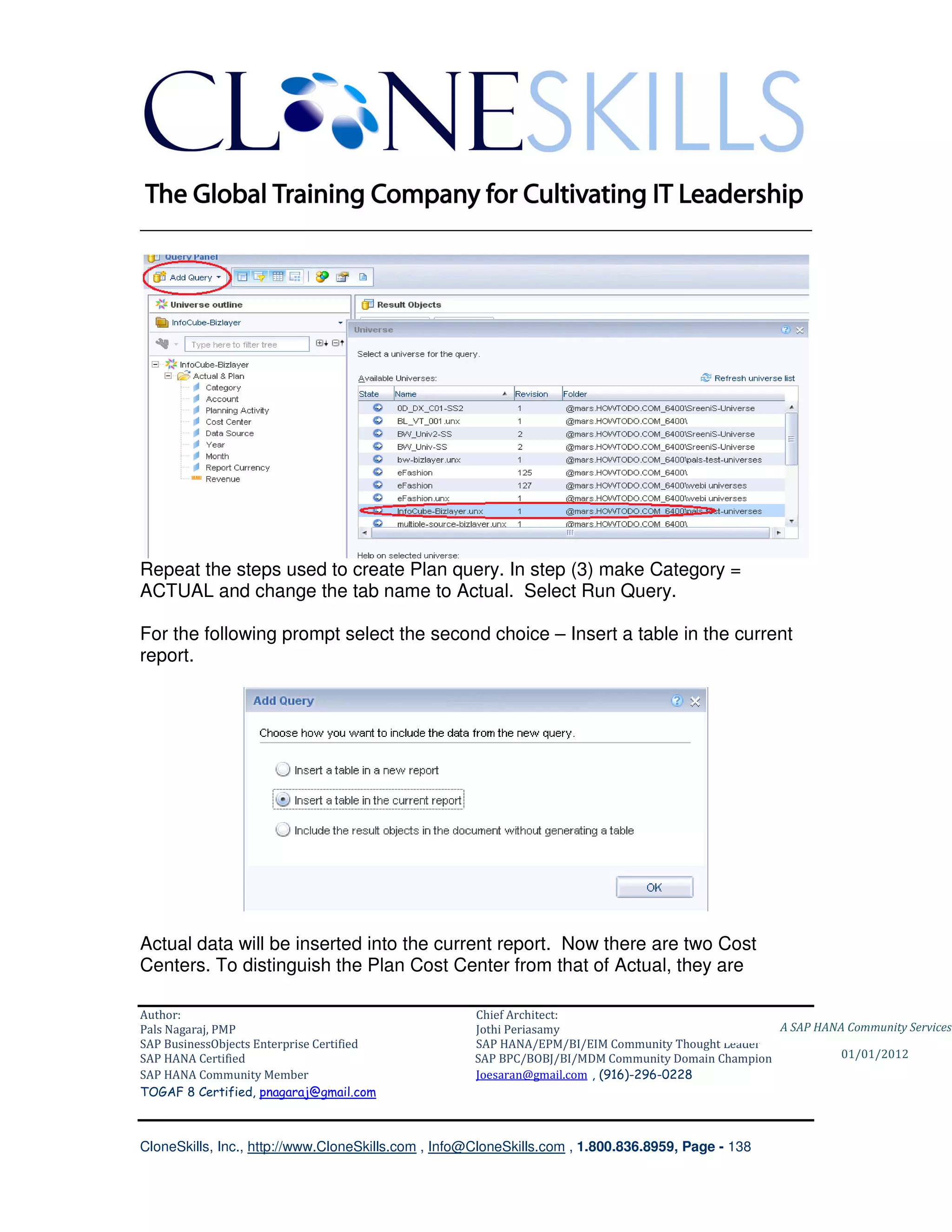 ________________________________________________________________________




Repeat the steps used to create Plan query. In step (3) make Category =
ACTUAL and change the tab name to Actual. Select Run Query.

For the following prompt select the second choice – Insert a table in the current
report.




Actual data will be inserted into the current report. Now there are two Cost
Centers. To distinguish the Plan Cost Center from that of Actual, they are

Author:                                              Chief Architect:
Pals Nagaraj, PMP                                    Jothi Periasamy                               A SAP HANA Community Services
SAP BusinessObjects Enterprise Certified             SAP HANA/EPM/BI/EIM Community Thought Leader
SAP HANA Certified                                   SAP BPC/BOBJ/BI/MDM Community Domain Champion           01/01/2012
SAP HANA Community Member                            Joesaran@gmail.com , (916)-296-0228
TOGAF 8 Certified, pnagaraj@gmail.com



CloneSkills, Inc., http://www.CloneSkills.com , Info@CloneSkills.com , 1.800.836.8959, Page - 138
 