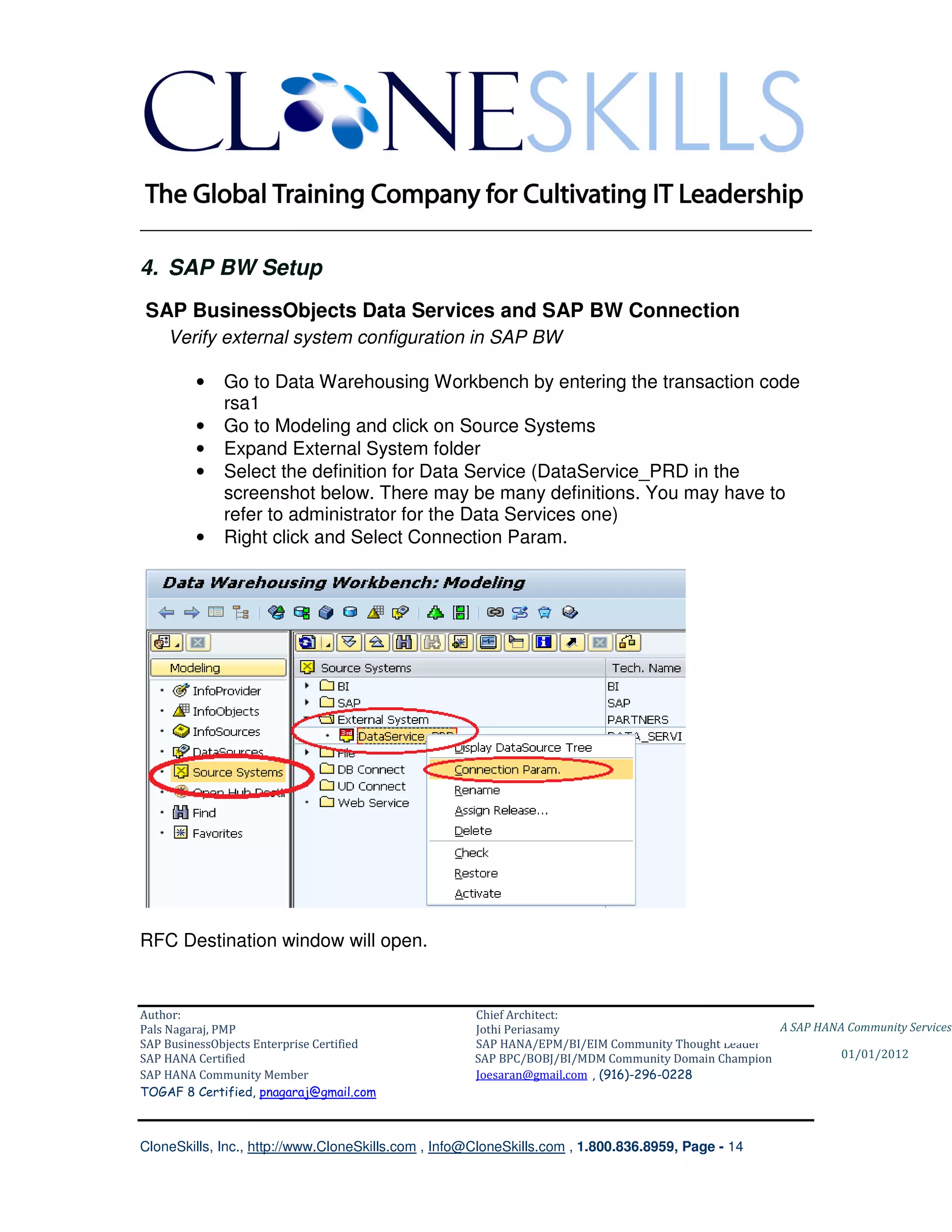 ________________________________________________________________________

4. SAP BW Setup
SAP BusinessObjects Data Services and SAP BW Connection
    Verify external system configuration in SAP BW

         •    Go to Data Warehousing Workbench by entering the transaction code
              rsa1
         •    Go to Modeling and click on Source Systems
         •    Expand External System folder
         •    Select the definition for Data Service (DataService_PRD in the
              screenshot below. There may be many definitions. You may have to
              refer to administrator for the Data Services one)
         •    Right click and Select Connection Param.




RFC Destination window will open.


Author:                                              Chief Architect:
Pals Nagaraj, PMP                                    Jothi Periasamy                               A SAP HANA Community Services
SAP BusinessObjects Enterprise Certified             SAP HANA/EPM/BI/EIM Community Thought Leader
SAP HANA Certified                                   SAP BPC/BOBJ/BI/MDM Community Domain Champion           01/01/2012
SAP HANA Community Member                            Joesaran@gmail.com , (916)-296-0228
TOGAF 8 Certified, pnagaraj@gmail.com



CloneSkills, Inc., http://www.CloneSkills.com , Info@CloneSkills.com , 1.800.836.8959, Page - 14
 