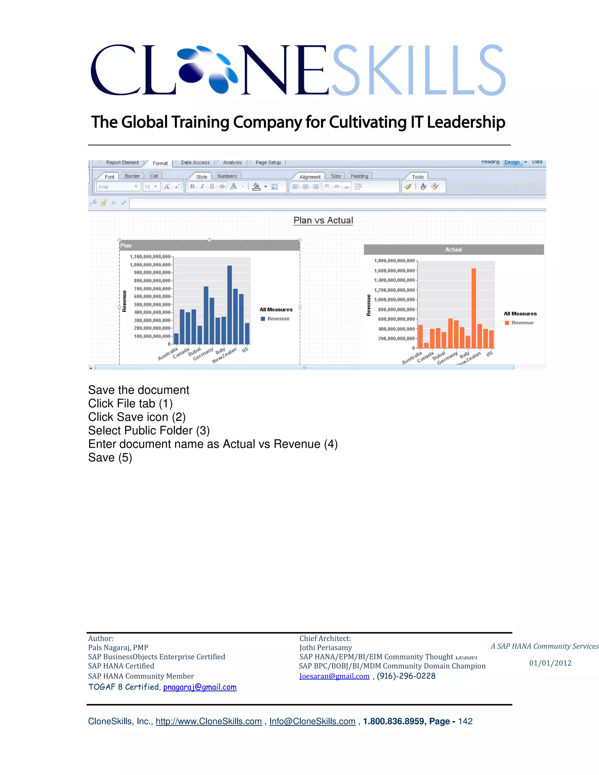 ________________________________________________________________________




Save the document
Click File tab (1)
Click Save icon (2)
Select Public Folder (3)
Enter document name as Actual vs Revenue (4)
Save (5)




Author:                                              Chief Architect:
Pals Nagaraj, PMP                                    Jothi Periasamy                               A SAP HANA Community Services
SAP BusinessObjects Enterprise Certified             SAP HANA/EPM/BI/EIM Community Thought Leader
SAP HANA Certified                                   SAP BPC/BOBJ/BI/MDM Community Domain Champion           01/01/2012
SAP HANA Community Member                            Joesaran@gmail.com , (916)-296-0228
TOGAF 8 Certified, pnagaraj@gmail.com



CloneSkills, Inc., http://www.CloneSkills.com , Info@CloneSkills.com , 1.800.836.8959, Page - 142
 