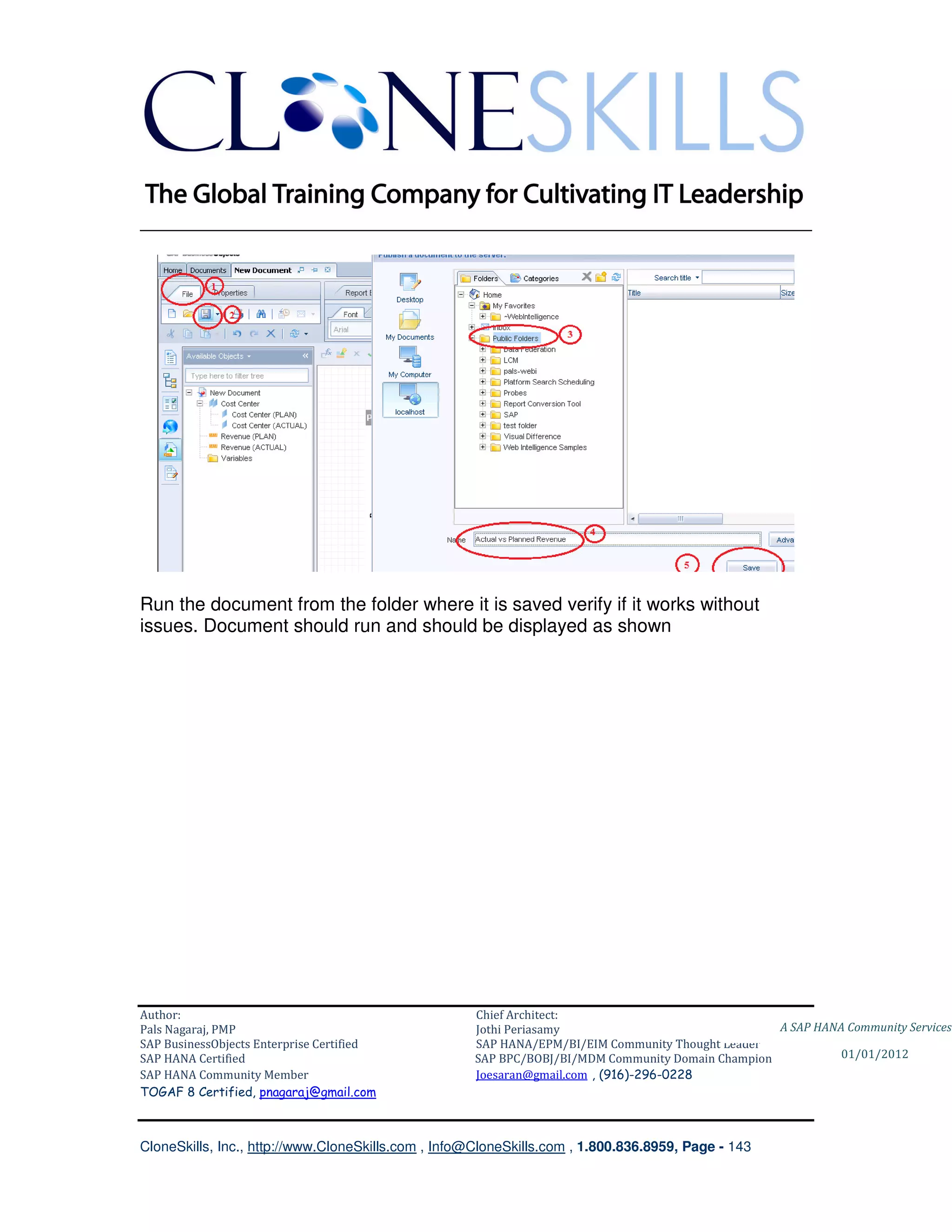 ________________________________________________________________________




Run the document from the folder where it is saved verify if it works without
issues. Document should run and should be displayed as shown




Author:                                              Chief Architect:
Pals Nagaraj, PMP                                    Jothi Periasamy                               A SAP HANA Community Services
SAP BusinessObjects Enterprise Certified             SAP HANA/EPM/BI/EIM Community Thought Leader
SAP HANA Certified                                   SAP BPC/BOBJ/BI/MDM Community Domain Champion           01/01/2012
SAP HANA Community Member                            Joesaran@gmail.com , (916)-296-0228
TOGAF 8 Certified, pnagaraj@gmail.com



CloneSkills, Inc., http://www.CloneSkills.com , Info@CloneSkills.com , 1.800.836.8959, Page - 143
 