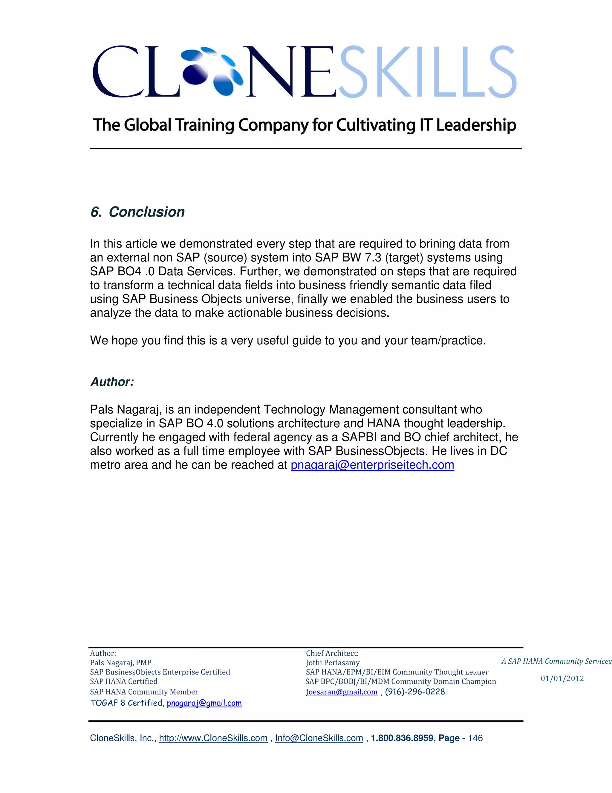 ________________________________________________________________________




6. Conclusion

In this article we demonstrated every step that are required to brining data from
an external non SAP (source) system into SAP BW 7.3 (target) systems using
SAP BO4 .0 Data Services. Further, we demonstrated on steps that are required
to transform a technical data fields into business friendly semantic data filed
using SAP Business Objects universe, finally we enabled the business users to
analyze the data to make actionable business decisions.

We hope you find this is a very useful guide to you and your team/practice.


Author:

Pals Nagaraj, is an independent Technology Management consultant who
specialize in SAP BO 4.0 solutions architecture and HANA thought leadership.
Currently he engaged with federal agency as a SAPBI and BO chief architect, he
also worked as a full time employee with SAP BusinessObjects. He lives in DC
metro area and he can be reached at pnagaraj@enterpriseitech.com




Author:                                              Chief Architect:
Pals Nagaraj, PMP                                    Jothi Periasamy                               A SAP HANA Community Services
SAP BusinessObjects Enterprise Certified             SAP HANA/EPM/BI/EIM Community Thought Leader
SAP HANA Certified                                   SAP BPC/BOBJ/BI/MDM Community Domain Champion           01/01/2012
SAP HANA Community Member                            Joesaran@gmail.com , (916)-296-0228
TOGAF 8 Certified, pnagaraj@gmail.com



CloneSkills, Inc., http://www.CloneSkills.com , Info@CloneSkills.com , 1.800.836.8959, Page - 146
 