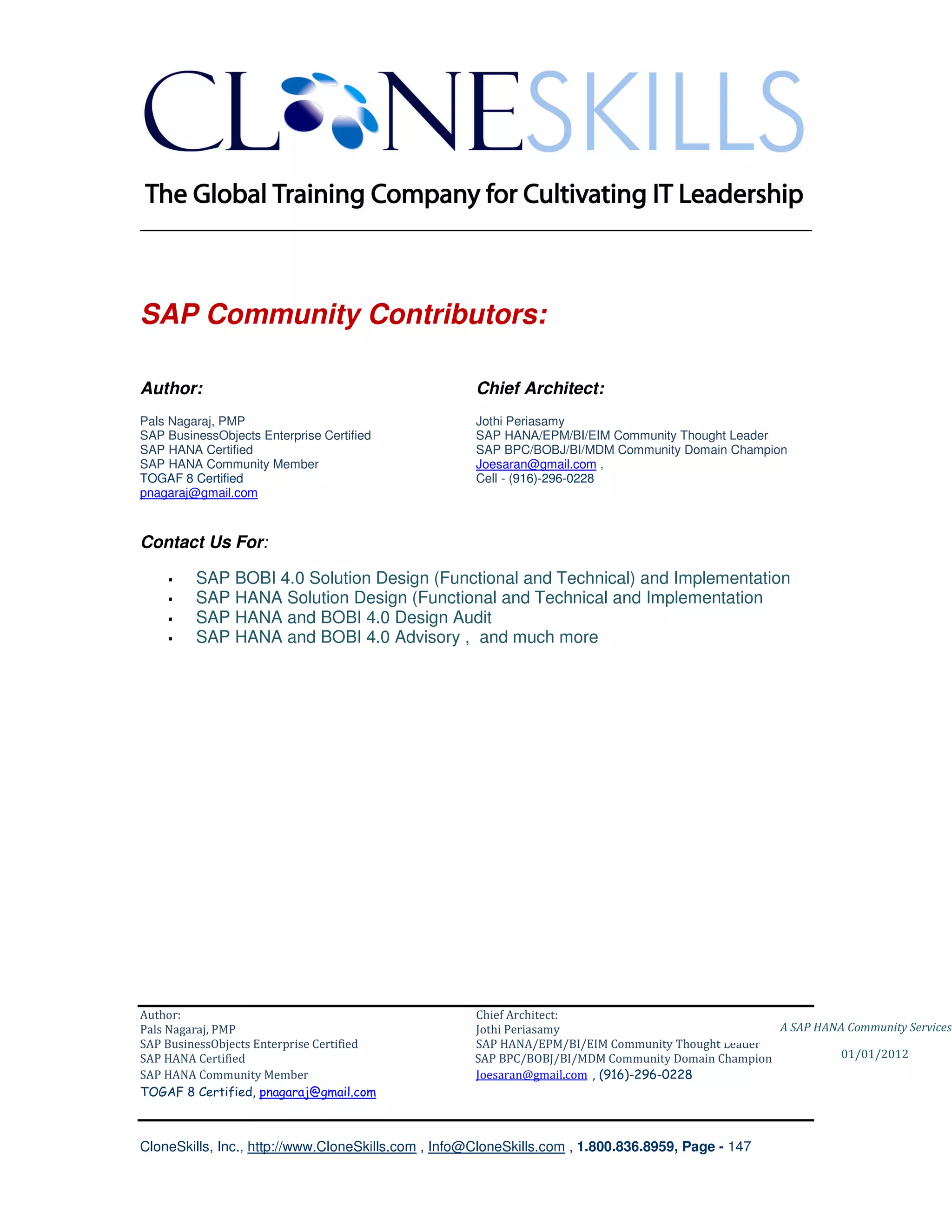 ________________________________________________________________________




SAP Community Contributors:

Author:                                              Chief Architect:
Pals Nagaraj, PMP                                    Jothi Periasamy
SAP BusinessObjects Enterprise Certified             SAP HANA/EPM/BI/EIM Community Thought Leader
SAP HANA Certified                                   SAP BPC/BOBJ/BI/MDM Community Domain Champion
SAP HANA Community Member                            Joesaran@gmail.com ,
TOGAF 8 Certified                                    Cell - (916)-296-0228
pnagaraj@gmail.com



Contact Us For:

         SAP BOBI 4.0 Solution Design (Functional and Technical) and Implementation
         SAP HANA Solution Design (Functional and Technical and Implementation
         SAP HANA and BOBI 4.0 Design Audit
         SAP HANA and BOBI 4.0 Advisory , and much more




Author:                                              Chief Architect:
Pals Nagaraj, PMP                                    Jothi Periasamy                               A SAP HANA Community Services
SAP BusinessObjects Enterprise Certified             SAP HANA/EPM/BI/EIM Community Thought Leader
SAP HANA Certified                                   SAP BPC/BOBJ/BI/MDM Community Domain Champion           01/01/2012
SAP HANA Community Member                            Joesaran@gmail.com , (916)-296-0228
TOGAF 8 Certified, pnagaraj@gmail.com



CloneSkills, Inc., http://www.CloneSkills.com , Info@CloneSkills.com , 1.800.836.8959, Page - 147
 
