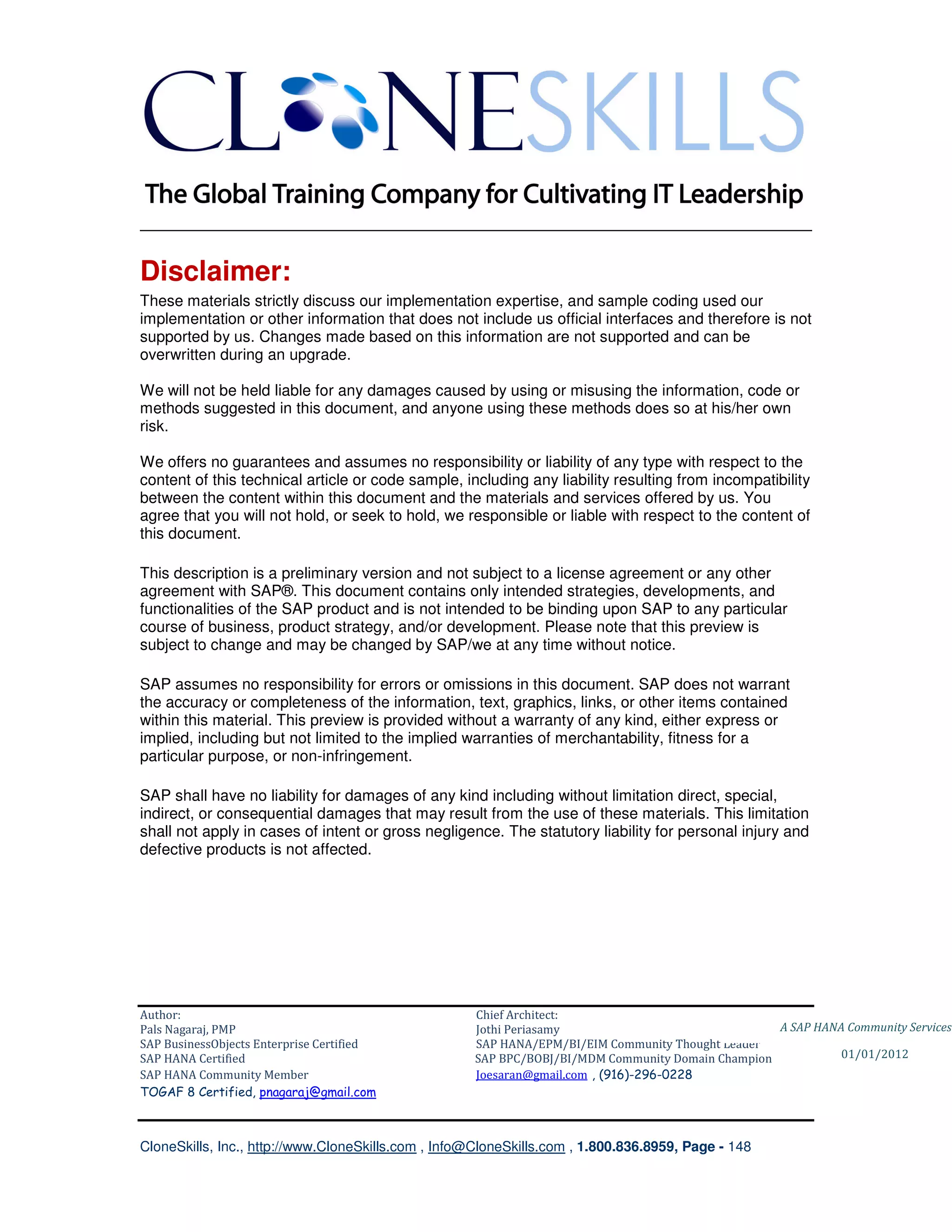 ________________________________________________________________________

Disclaimer:
These materials strictly discuss our implementation expertise, and sample coding used our
implementation or other information that does not include us official interfaces and therefore is not
supported by us. Changes made based on this information are not supported and can be
overwritten during an upgrade.

We will not be held liable for any damages caused by using or misusing the information, code or
methods suggested in this document, and anyone using these methods does so at his/her own
risk.

We offers no guarantees and assumes no responsibility or liability of any type with respect to the
content of this technical article or code sample, including any liability resulting from incompatibility
between the content within this document and the materials and services offered by us. You
agree that you will not hold, or seek to hold, we responsible or liable with respect to the content of
this document.

This description is a preliminary version and not subject to a license agreement or any other
agreement with SAP®. This document contains only intended strategies, developments, and
functionalities of the SAP product and is not intended to be binding upon SAP to any particular
course of business, product strategy, and/or development. Please note that this preview is
subject to change and may be changed by SAP/we at any time without notice.

SAP assumes no responsibility for errors or omissions in this document. SAP does not warrant
the accuracy or completeness of the information, text, graphics, links, or other items contained
within this material. This preview is provided without a warranty of any kind, either express or
implied, including but not limited to the implied warranties of merchantability, fitness for a
particular purpose, or non-infringement.

SAP shall have no liability for damages of any kind including without limitation direct, special,
indirect, or consequential damages that may result from the use of these materials. This limitation
shall not apply in cases of intent or gross negligence. The statutory liability for personal injury and
defective products is not affected.




Author:                                              Chief Architect:
Pals Nagaraj, PMP                                    Jothi Periasamy                               A SAP HANA Community Services
SAP BusinessObjects Enterprise Certified             SAP HANA/EPM/BI/EIM Community Thought Leader
SAP HANA Certified                                   SAP BPC/BOBJ/BI/MDM Community Domain Champion           01/01/2012
SAP HANA Community Member                            Joesaran@gmail.com , (916)-296-0228
TOGAF 8 Certified, pnagaraj@gmail.com



CloneSkills, Inc., http://www.CloneSkills.com , Info@CloneSkills.com , 1.800.836.8959, Page - 148
 