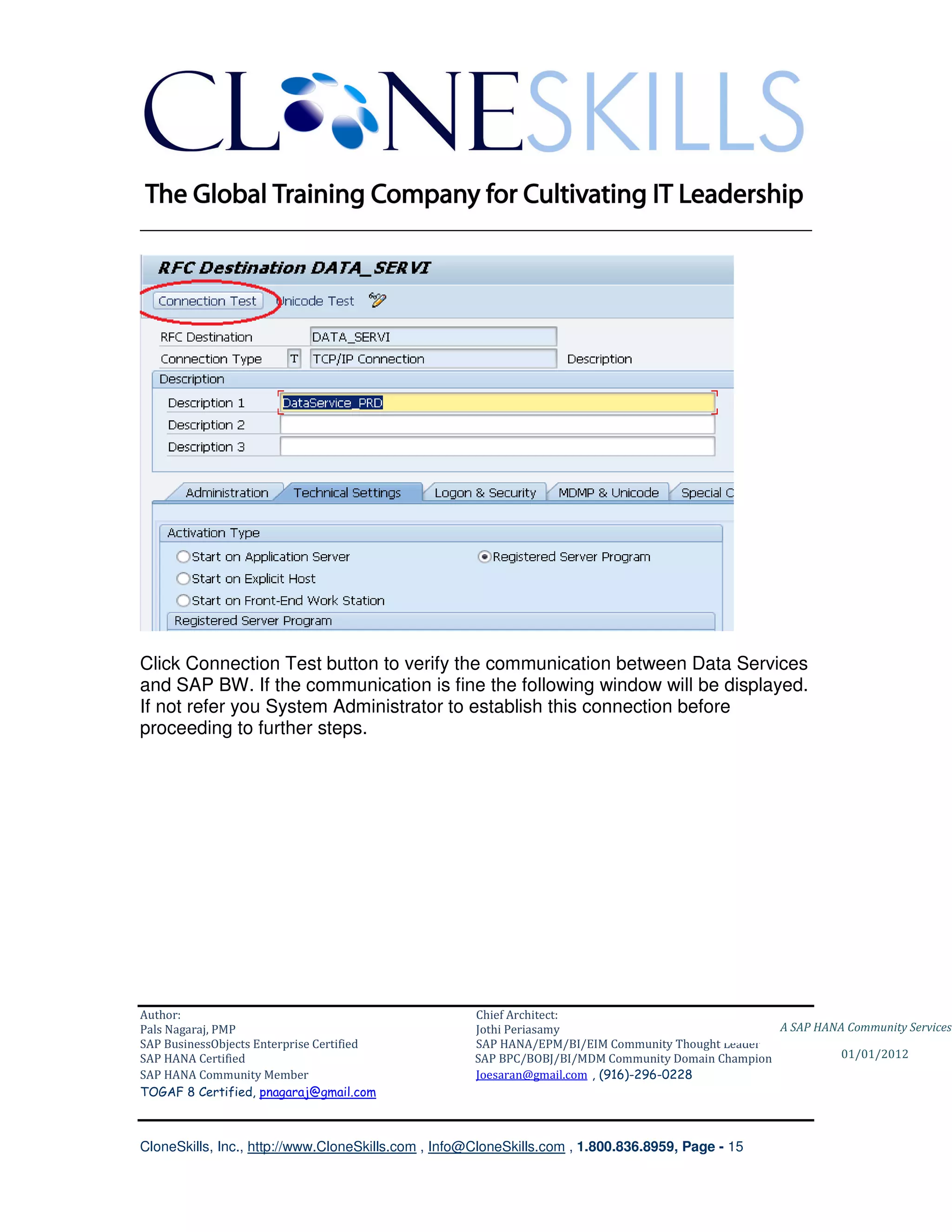________________________________________________________________________




Click Connection Test button to verify the communication between Data Services
and SAP BW. If the communication is fine the following window will be displayed.
If not refer you System Administrator to establish this connection before
proceeding to further steps.




Author:                                              Chief Architect:
Pals Nagaraj, PMP                                    Jothi Periasamy                               A SAP HANA Community Services
SAP BusinessObjects Enterprise Certified             SAP HANA/EPM/BI/EIM Community Thought Leader
SAP HANA Certified                                   SAP BPC/BOBJ/BI/MDM Community Domain Champion           01/01/2012
SAP HANA Community Member                            Joesaran@gmail.com , (916)-296-0228
TOGAF 8 Certified, pnagaraj@gmail.com



CloneSkills, Inc., http://www.CloneSkills.com , Info@CloneSkills.com , 1.800.836.8959, Page - 15
 
