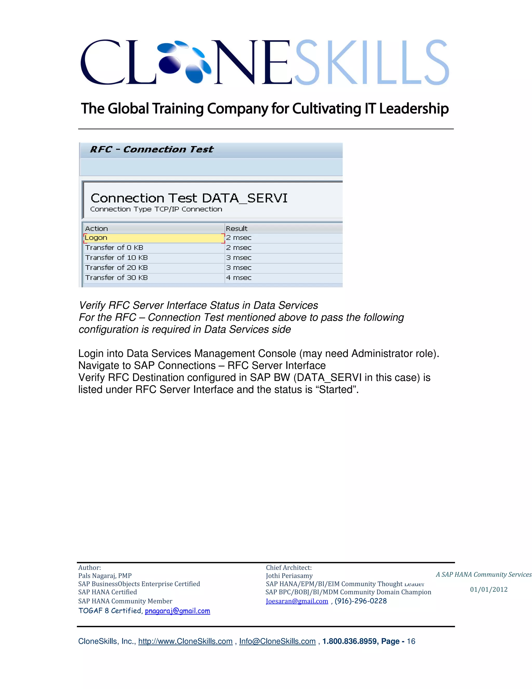 ________________________________________________________________________




Verify RFC Server Interface Status in Data Services
For the RFC – Connection Test mentioned above to pass the following
configuration is required in Data Services side

Login into Data Services Management Console (may need Administrator role).
Navigate to SAP Connections – RFC Server Interface
Verify RFC Destination configured in SAP BW (DATA_SERVI in this case) is
listed under RFC Server Interface and the status is “Started”.




Author:                                              Chief Architect:
Pals Nagaraj, PMP                                    Jothi Periasamy                               A SAP HANA Community Services
SAP BusinessObjects Enterprise Certified             SAP HANA/EPM/BI/EIM Community Thought Leader
SAP HANA Certified                                   SAP BPC/BOBJ/BI/MDM Community Domain Champion           01/01/2012
SAP HANA Community Member                            Joesaran@gmail.com , (916)-296-0228
TOGAF 8 Certified, pnagaraj@gmail.com



CloneSkills, Inc., http://www.CloneSkills.com , Info@CloneSkills.com , 1.800.836.8959, Page - 16
 