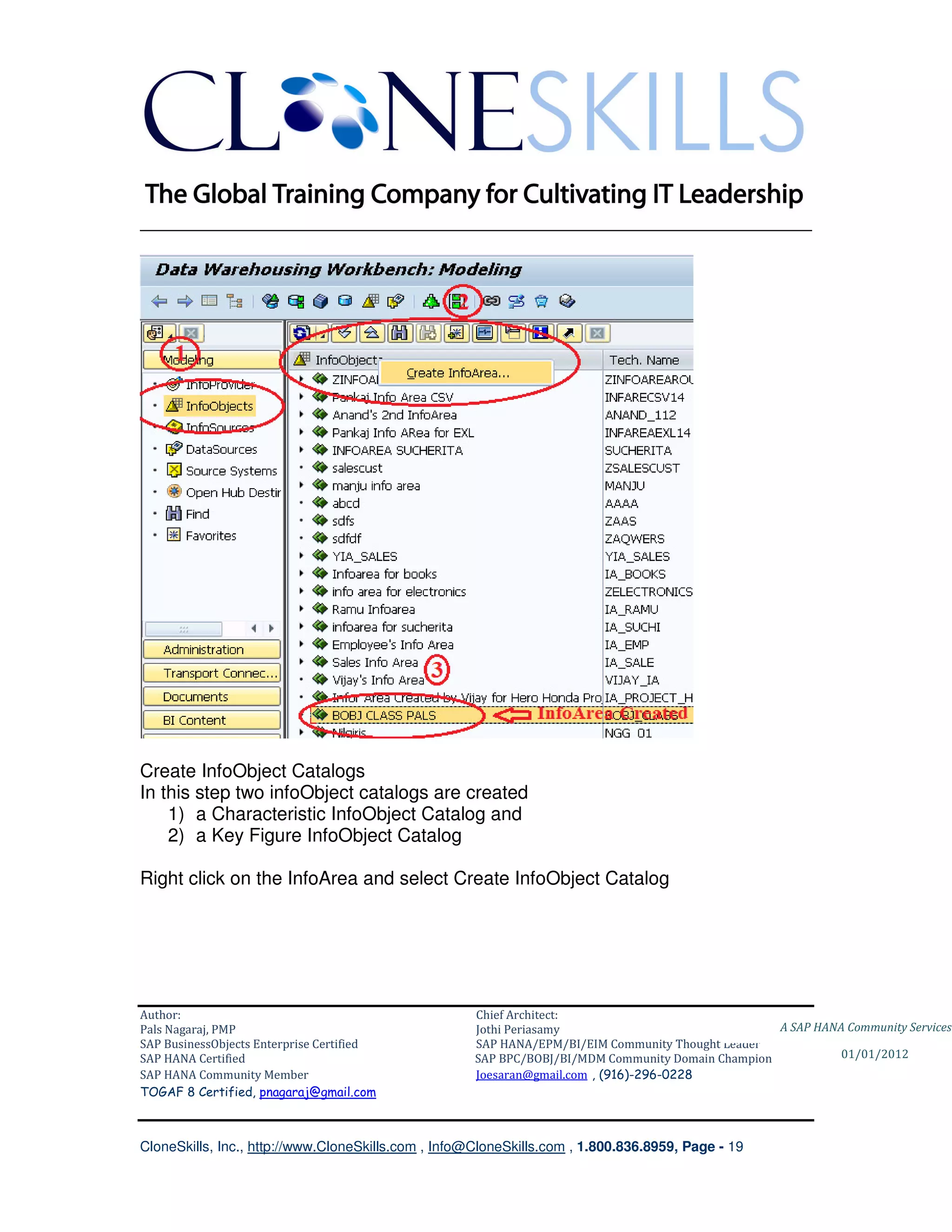 ________________________________________________________________________




Create InfoObject Catalogs
In this step two infoObject catalogs are created
    1) a Characteristic InfoObject Catalog and
    2) a Key Figure InfoObject Catalog

Right click on the InfoArea and select Create InfoObject Catalog




Author:                                              Chief Architect:
Pals Nagaraj, PMP                                    Jothi Periasamy                               A SAP HANA Community Services
SAP BusinessObjects Enterprise Certified             SAP HANA/EPM/BI/EIM Community Thought Leader
SAP HANA Certified                                   SAP BPC/BOBJ/BI/MDM Community Domain Champion           01/01/2012
SAP HANA Community Member                            Joesaran@gmail.com , (916)-296-0228
TOGAF 8 Certified, pnagaraj@gmail.com



CloneSkills, Inc., http://www.CloneSkills.com , Info@CloneSkills.com , 1.800.836.8959, Page - 19
 