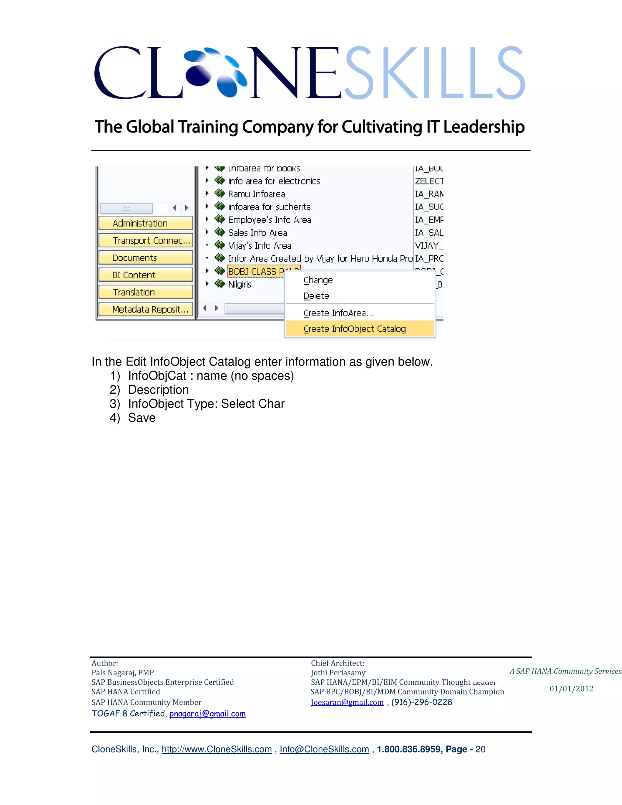 ________________________________________________________________________




In the Edit InfoObject Catalog enter information as given below.
    1) InfoObjCat : name (no spaces)
    2) Description
    3) InfoObject Type: Select Char
    4) Save




Author:                                              Chief Architect:
Pals Nagaraj, PMP                                    Jothi Periasamy                               A SAP HANA Community Services
SAP BusinessObjects Enterprise Certified             SAP HANA/EPM/BI/EIM Community Thought Leader
SAP HANA Certified                                   SAP BPC/BOBJ/BI/MDM Community Domain Champion           01/01/2012
SAP HANA Community Member                            Joesaran@gmail.com , (916)-296-0228
TOGAF 8 Certified, pnagaraj@gmail.com



CloneSkills, Inc., http://www.CloneSkills.com , Info@CloneSkills.com , 1.800.836.8959, Page - 20
 