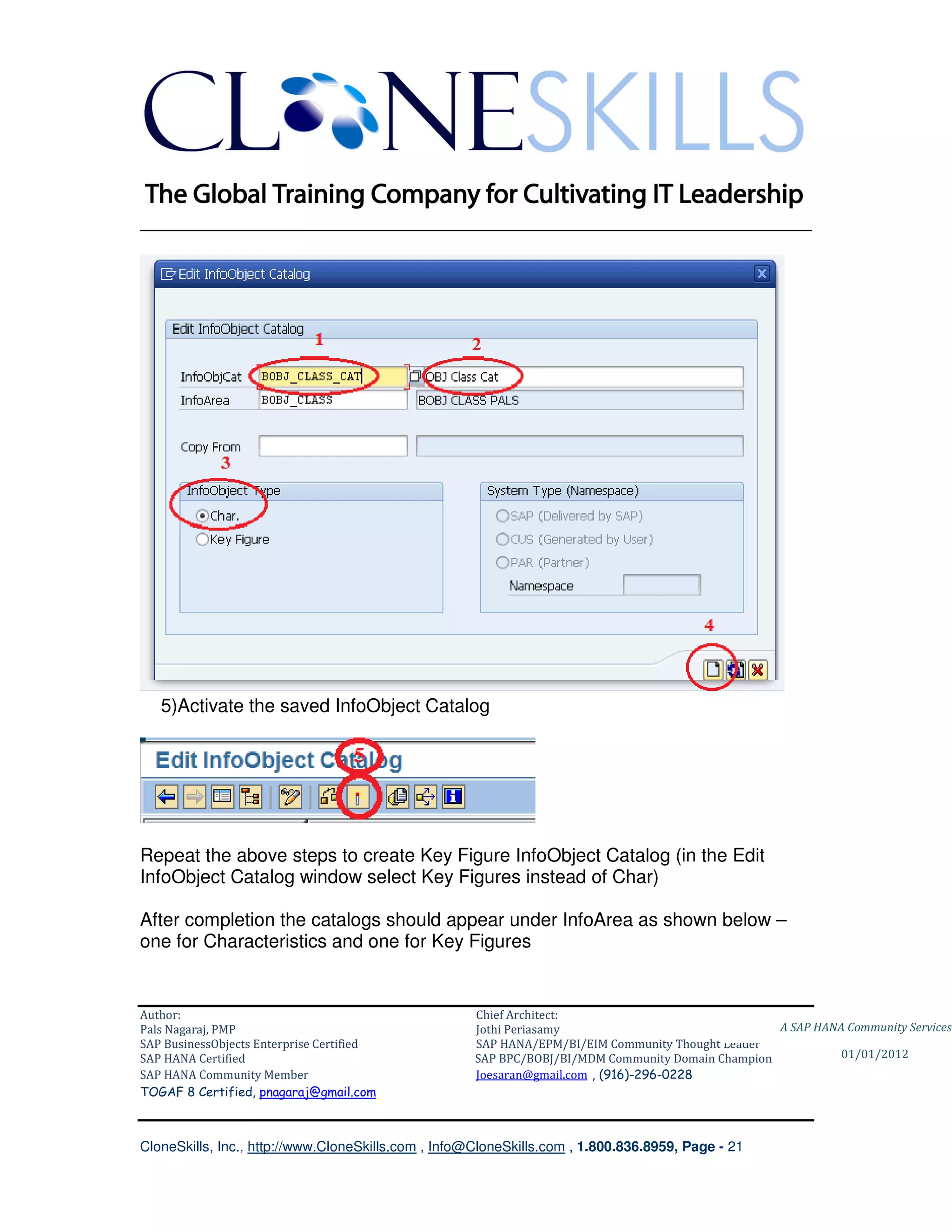 ________________________________________________________________________




   5)Activate the saved InfoObject Catalog




Repeat the above steps to create Key Figure InfoObject Catalog (in the Edit
InfoObject Catalog window select Key Figures instead of Char)

After completion the catalogs should appear under InfoArea as shown below –
one for Characteristics and one for Key Figures


Author:                                              Chief Architect:
Pals Nagaraj, PMP                                    Jothi Periasamy                               A SAP HANA Community Services
SAP BusinessObjects Enterprise Certified             SAP HANA/EPM/BI/EIM Community Thought Leader
SAP HANA Certified                                   SAP BPC/BOBJ/BI/MDM Community Domain Champion           01/01/2012
SAP HANA Community Member                            Joesaran@gmail.com , (916)-296-0228
TOGAF 8 Certified, pnagaraj@gmail.com



CloneSkills, Inc., http://www.CloneSkills.com , Info@CloneSkills.com , 1.800.836.8959, Page - 21
 