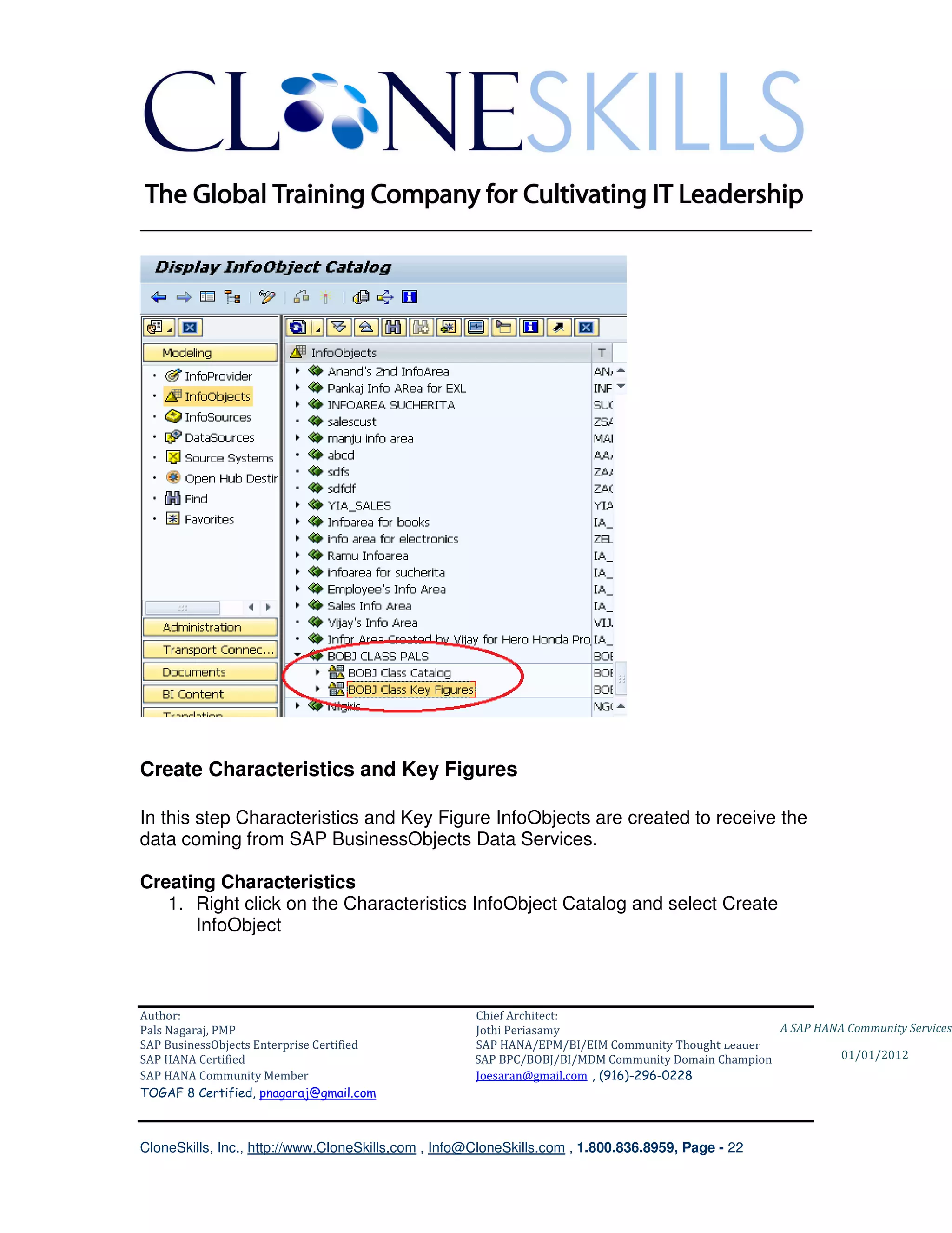 ________________________________________________________________________




Create Characteristics and Key Figures

In this step Characteristics and Key Figure InfoObjects are created to receive the
data coming from SAP BusinessObjects Data Services.

Creating Characteristics
   1. Right click on the Characteristics InfoObject Catalog and select Create
      InfoObject



Author:                                              Chief Architect:
Pals Nagaraj, PMP                                    Jothi Periasamy                               A SAP HANA Community Services
SAP BusinessObjects Enterprise Certified             SAP HANA/EPM/BI/EIM Community Thought Leader
SAP HANA Certified                                   SAP BPC/BOBJ/BI/MDM Community Domain Champion           01/01/2012
SAP HANA Community Member                            Joesaran@gmail.com , (916)-296-0228
TOGAF 8 Certified, pnagaraj@gmail.com



CloneSkills, Inc., http://www.CloneSkills.com , Info@CloneSkills.com , 1.800.836.8959, Page - 22
 