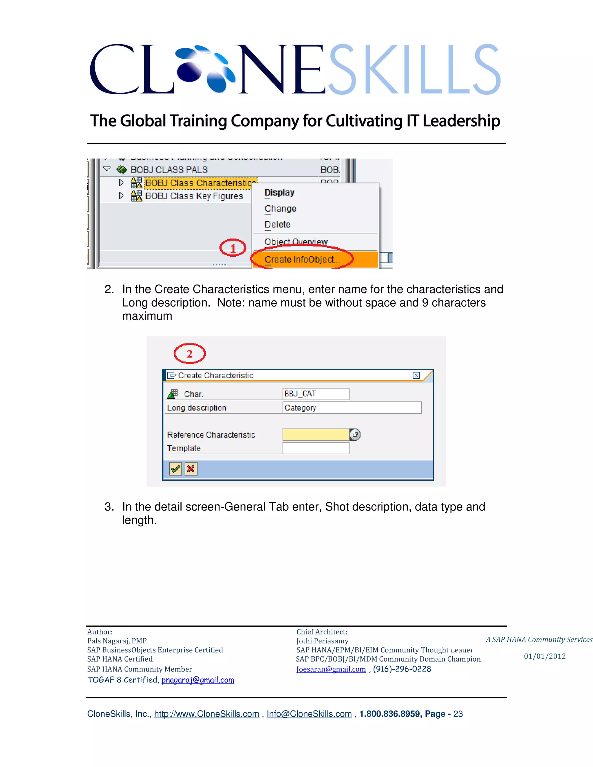 ________________________________________________________________________




    2. In the Create Characteristics menu, enter name for the characteristics and
       Long description. Note: name must be without space and 9 characters
       maximum




    3. In the detail screen-General Tab enter, Shot description, data type and
       length.




Author:                                              Chief Architect:
Pals Nagaraj, PMP                                    Jothi Periasamy                               A SAP HANA Community Services
SAP BusinessObjects Enterprise Certified             SAP HANA/EPM/BI/EIM Community Thought Leader
SAP HANA Certified                                   SAP BPC/BOBJ/BI/MDM Community Domain Champion           01/01/2012
SAP HANA Community Member                            Joesaran@gmail.com , (916)-296-0228
TOGAF 8 Certified, pnagaraj@gmail.com



CloneSkills, Inc., http://www.CloneSkills.com , Info@CloneSkills.com , 1.800.836.8959, Page - 23
 
