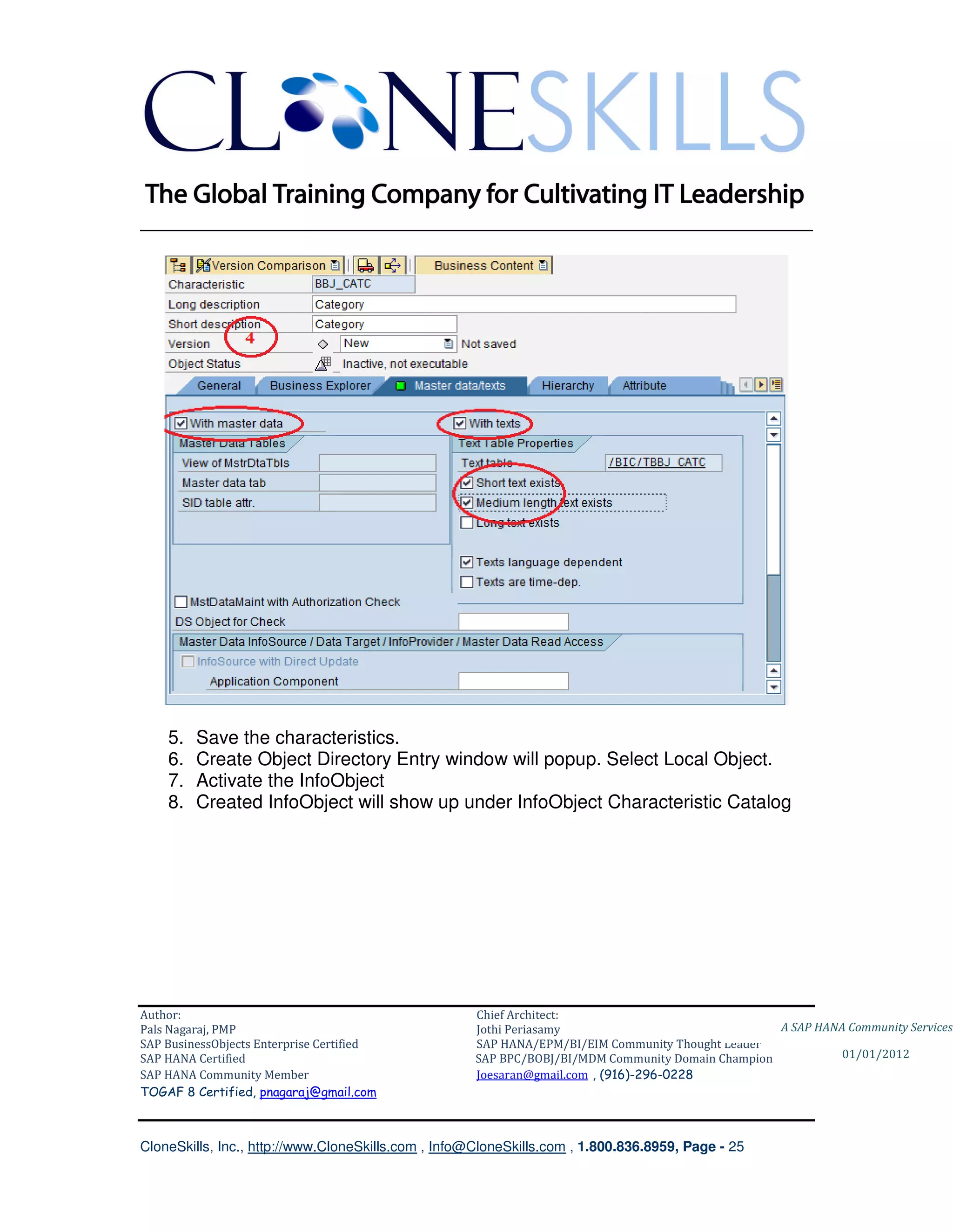________________________________________________________________________




    5.   Save the characteristics.
    6.   Create Object Directory Entry window will popup. Select Local Object.
    7.   Activate the InfoObject
    8.   Created InfoObject will show up under InfoObject Characteristic Catalog




Author:                                              Chief Architect:
Pals Nagaraj, PMP                                    Jothi Periasamy                               A SAP HANA Community Services
SAP BusinessObjects Enterprise Certified             SAP HANA/EPM/BI/EIM Community Thought Leader
SAP HANA Certified                                   SAP BPC/BOBJ/BI/MDM Community Domain Champion           01/01/2012
SAP HANA Community Member                            Joesaran@gmail.com , (916)-296-0228
TOGAF 8 Certified, pnagaraj@gmail.com



CloneSkills, Inc., http://www.CloneSkills.com , Info@CloneSkills.com , 1.800.836.8959, Page - 25
 