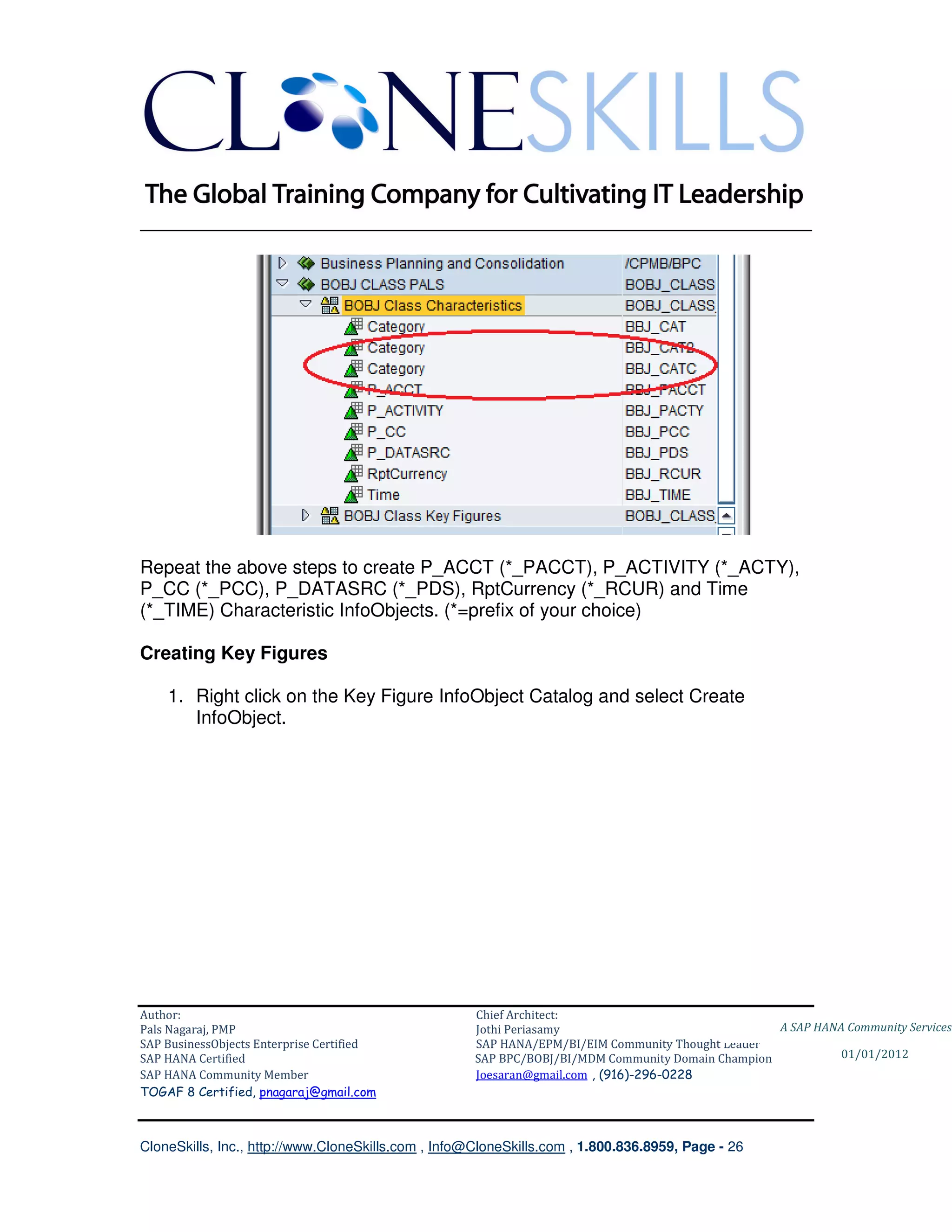 ________________________________________________________________________




Repeat the above steps to create P_ACCT (*_PACCT), P_ACTIVITY (*_ACTY),
P_CC (*_PCC), P_DATASRC (*_PDS), RptCurrency (*_RCUR) and Time
(*_TIME) Characteristic InfoObjects. (*=prefix of your choice)

Creating Key Figures

    1. Right click on the Key Figure InfoObject Catalog and select Create
       InfoObject.




Author:                                              Chief Architect:
Pals Nagaraj, PMP                                    Jothi Periasamy                               A SAP HANA Community Services
SAP BusinessObjects Enterprise Certified             SAP HANA/EPM/BI/EIM Community Thought Leader
SAP HANA Certified                                   SAP BPC/BOBJ/BI/MDM Community Domain Champion           01/01/2012
SAP HANA Community Member                            Joesaran@gmail.com , (916)-296-0228
TOGAF 8 Certified, pnagaraj@gmail.com



CloneSkills, Inc., http://www.CloneSkills.com , Info@CloneSkills.com , 1.800.836.8959, Page - 26
 