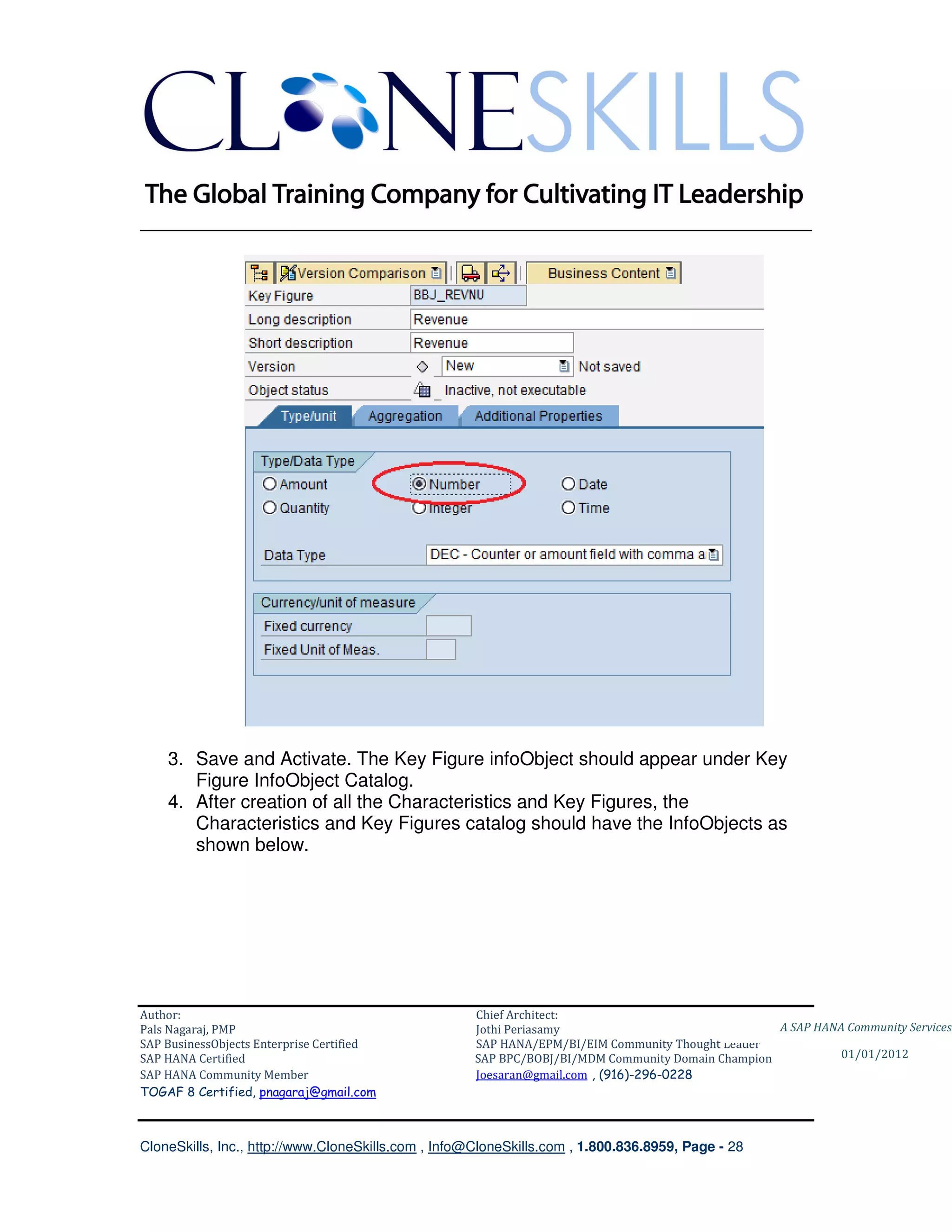 ________________________________________________________________________




    3. Save and Activate. The Key Figure infoObject should appear under Key
       Figure InfoObject Catalog.
    4. After creation of all the Characteristics and Key Figures, the
       Characteristics and Key Figures catalog should have the InfoObjects as
       shown below.




Author:                                              Chief Architect:
Pals Nagaraj, PMP                                    Jothi Periasamy                               A SAP HANA Community Services
SAP BusinessObjects Enterprise Certified             SAP HANA/EPM/BI/EIM Community Thought Leader
SAP HANA Certified                                   SAP BPC/BOBJ/BI/MDM Community Domain Champion           01/01/2012
SAP HANA Community Member                            Joesaran@gmail.com , (916)-296-0228
TOGAF 8 Certified, pnagaraj@gmail.com



CloneSkills, Inc., http://www.CloneSkills.com , Info@CloneSkills.com , 1.800.836.8959, Page - 28
 