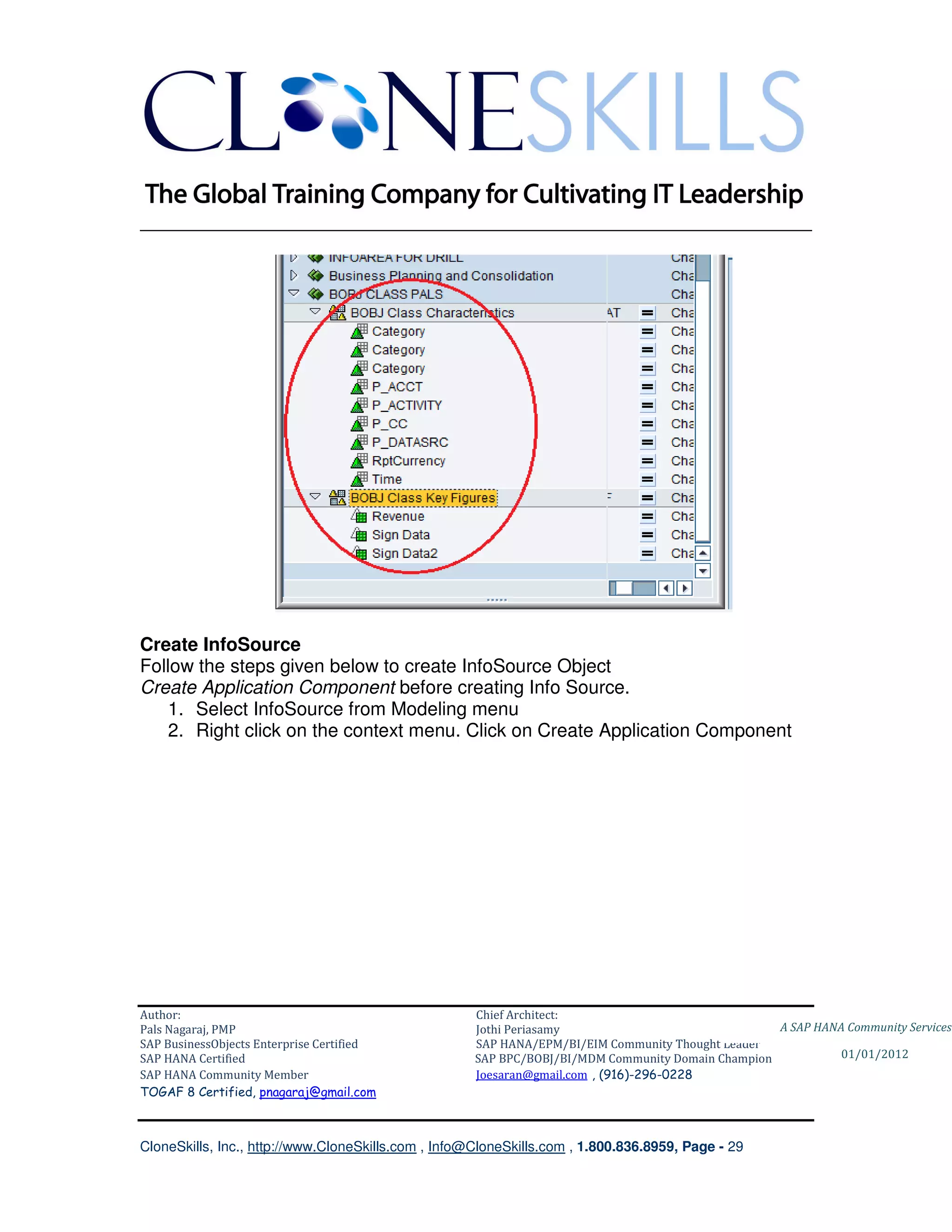 ________________________________________________________________________




Create InfoSource
Follow the steps given below to create InfoSource Object
Create Application Component before creating Info Source.
   1. Select InfoSource from Modeling menu
   2. Right click on the context menu. Click on Create Application Component




Author:                                              Chief Architect:
Pals Nagaraj, PMP                                    Jothi Periasamy                               A SAP HANA Community Services
SAP BusinessObjects Enterprise Certified             SAP HANA/EPM/BI/EIM Community Thought Leader
SAP HANA Certified                                   SAP BPC/BOBJ/BI/MDM Community Domain Champion           01/01/2012
SAP HANA Community Member                            Joesaran@gmail.com , (916)-296-0228
TOGAF 8 Certified, pnagaraj@gmail.com



CloneSkills, Inc., http://www.CloneSkills.com , Info@CloneSkills.com , 1.800.836.8959, Page - 29
 