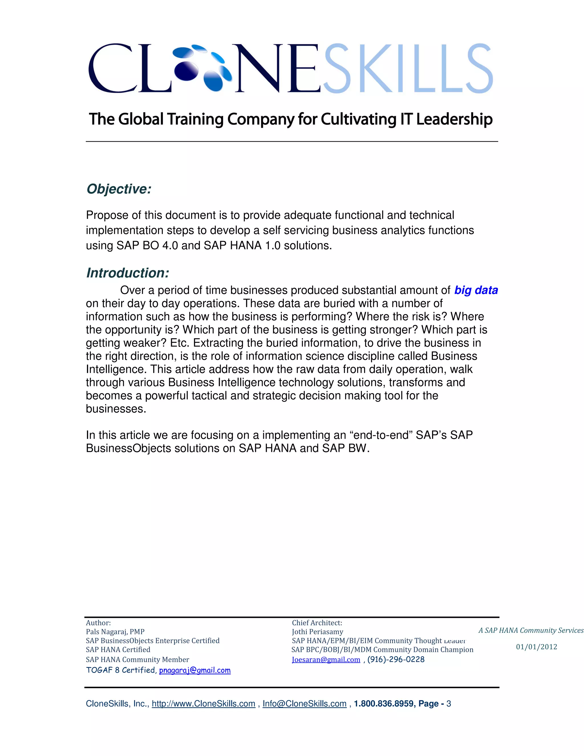 ________________________________________________________________________



Objective:
Propose of this document is to provide adequate functional and technical
implementation steps to develop a self servicing business analytics functions
using SAP BO 4.0 and SAP HANA 1.0 solutions.

Introduction:
        Over a period of time businesses produced substantial amount of big data
on their day to day operations. These data are buried with a number of
information such as how the business is performing? Where the risk is? Where
the opportunity is? Which part of the business is getting stronger? Which part is
getting weaker? Etc. Extracting the buried information, to drive the business in
the right direction, is the role of information science discipline called Business
Intelligence. This article address how the raw data from daily operation, walk
through various Business Intelligence technology solutions, transforms and
becomes a powerful tactical and strategic decision making tool for the
businesses.

In this article we are focusing on a implementing an “end-to-end” SAP’s SAP
BusinessObjects solutions on SAP HANA and SAP BW.




Author:                                              Chief Architect:
Pals Nagaraj, PMP                                    Jothi Periasamy                               A SAP HANA Community Services
SAP BusinessObjects Enterprise Certified             SAP HANA/EPM/BI/EIM Community Thought Leader
SAP HANA Certified                                   SAP BPC/BOBJ/BI/MDM Community Domain Champion           01/01/2012
SAP HANA Community Member                            Joesaran@gmail.com , (916)-296-0228
TOGAF 8 Certified, pnagaraj@gmail.com



CloneSkills, Inc., http://www.CloneSkills.com , Info@CloneSkills.com , 1.800.836.8959, Page - 3
 