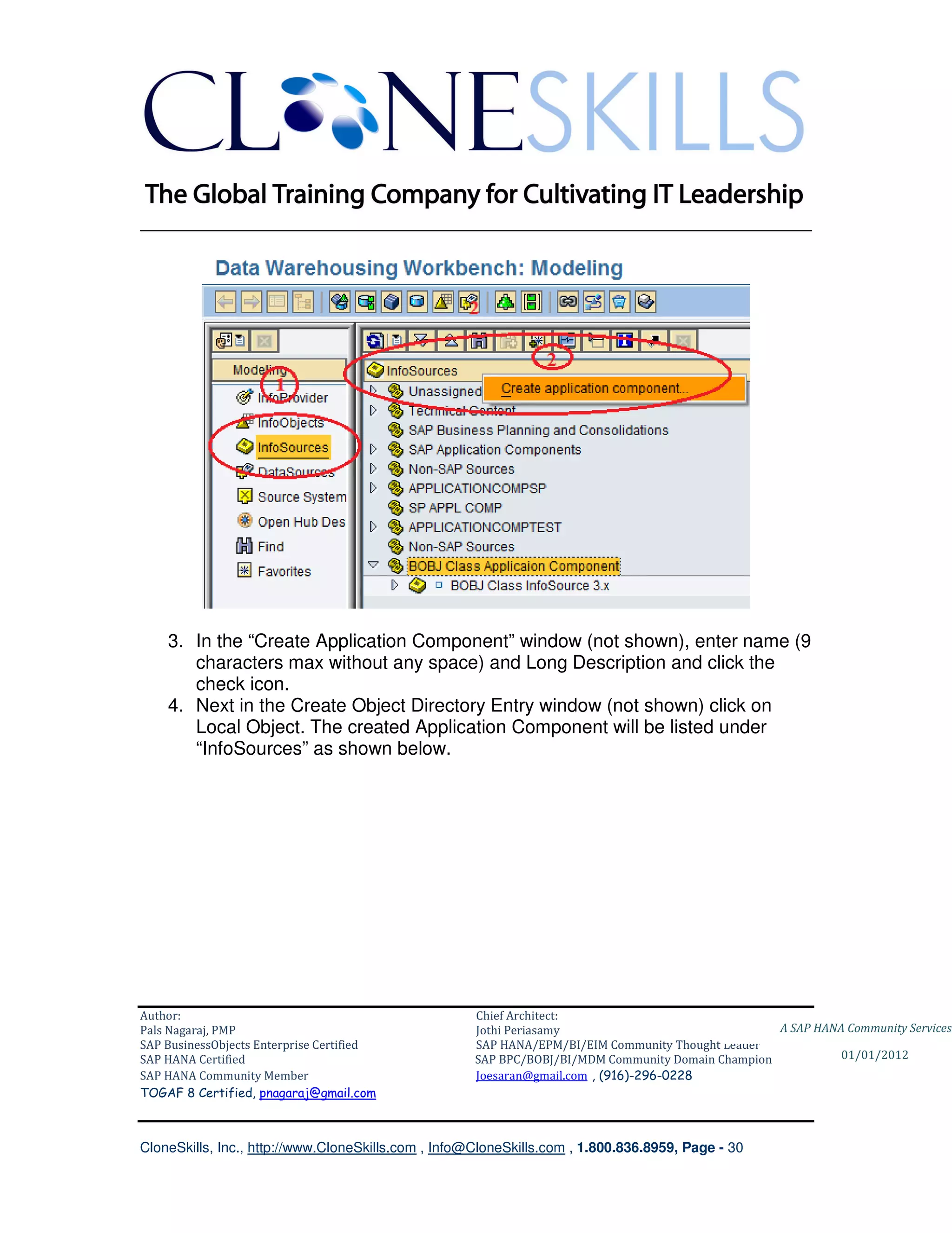 ________________________________________________________________________




    3. In the “Create Application Component” window (not shown), enter name (9
       characters max without any space) and Long Description and click the
       check icon.
    4. Next in the Create Object Directory Entry window (not shown) click on
       Local Object. The created Application Component will be listed under
       “InfoSources” as shown below.




Author:                                              Chief Architect:
Pals Nagaraj, PMP                                    Jothi Periasamy                               A SAP HANA Community Services
SAP BusinessObjects Enterprise Certified             SAP HANA/EPM/BI/EIM Community Thought Leader
SAP HANA Certified                                   SAP BPC/BOBJ/BI/MDM Community Domain Champion           01/01/2012
SAP HANA Community Member                            Joesaran@gmail.com , (916)-296-0228
TOGAF 8 Certified, pnagaraj@gmail.com



CloneSkills, Inc., http://www.CloneSkills.com , Info@CloneSkills.com , 1.800.836.8959, Page - 30
 