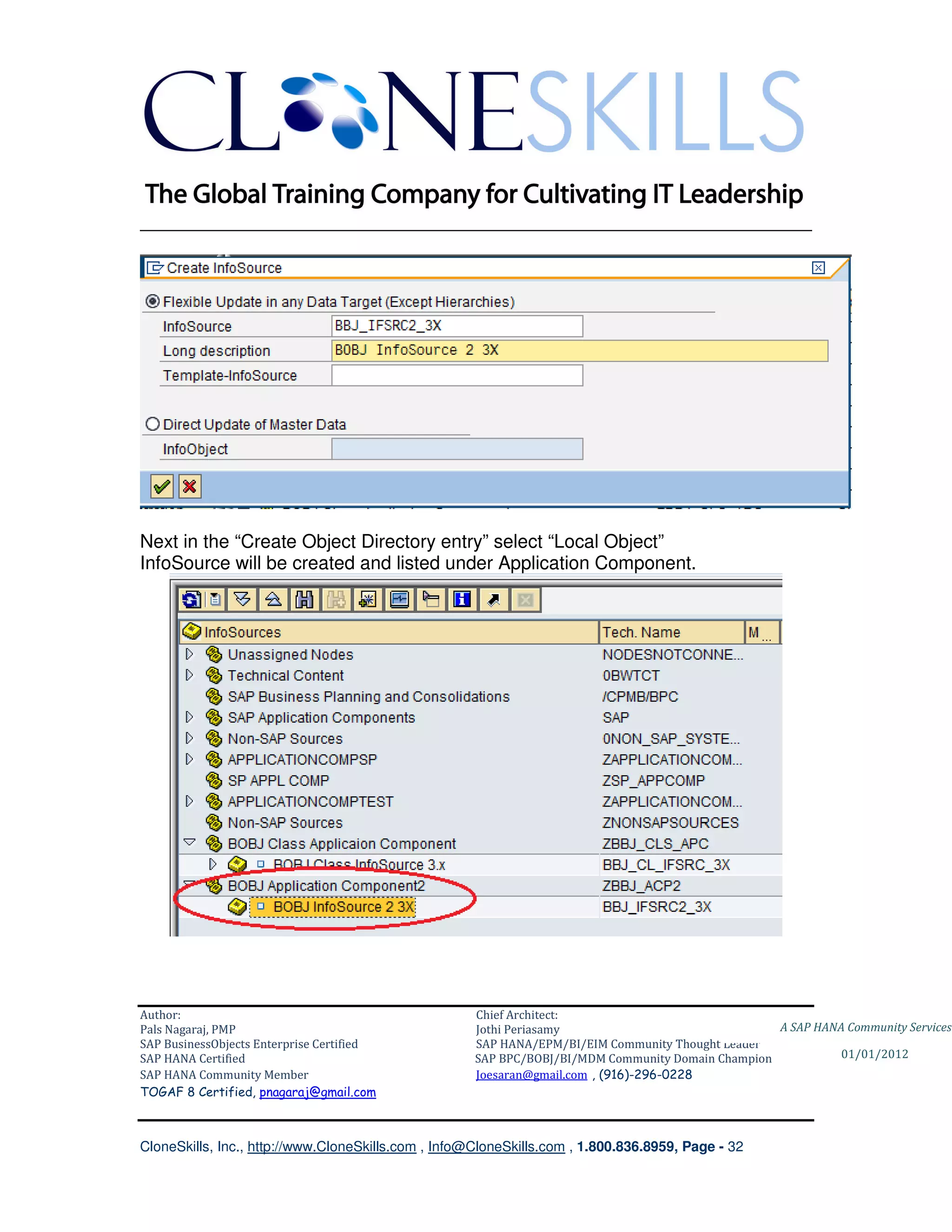 ________________________________________________________________________




Next in the “Create Object Directory entry” select “Local Object”
InfoSource will be created and listed under Application Component.




Author:                                              Chief Architect:
Pals Nagaraj, PMP                                    Jothi Periasamy                               A SAP HANA Community Services
SAP BusinessObjects Enterprise Certified             SAP HANA/EPM/BI/EIM Community Thought Leader
SAP HANA Certified                                   SAP BPC/BOBJ/BI/MDM Community Domain Champion           01/01/2012
SAP HANA Community Member                            Joesaran@gmail.com , (916)-296-0228
TOGAF 8 Certified, pnagaraj@gmail.com



CloneSkills, Inc., http://www.CloneSkills.com , Info@CloneSkills.com , 1.800.836.8959, Page - 32
 