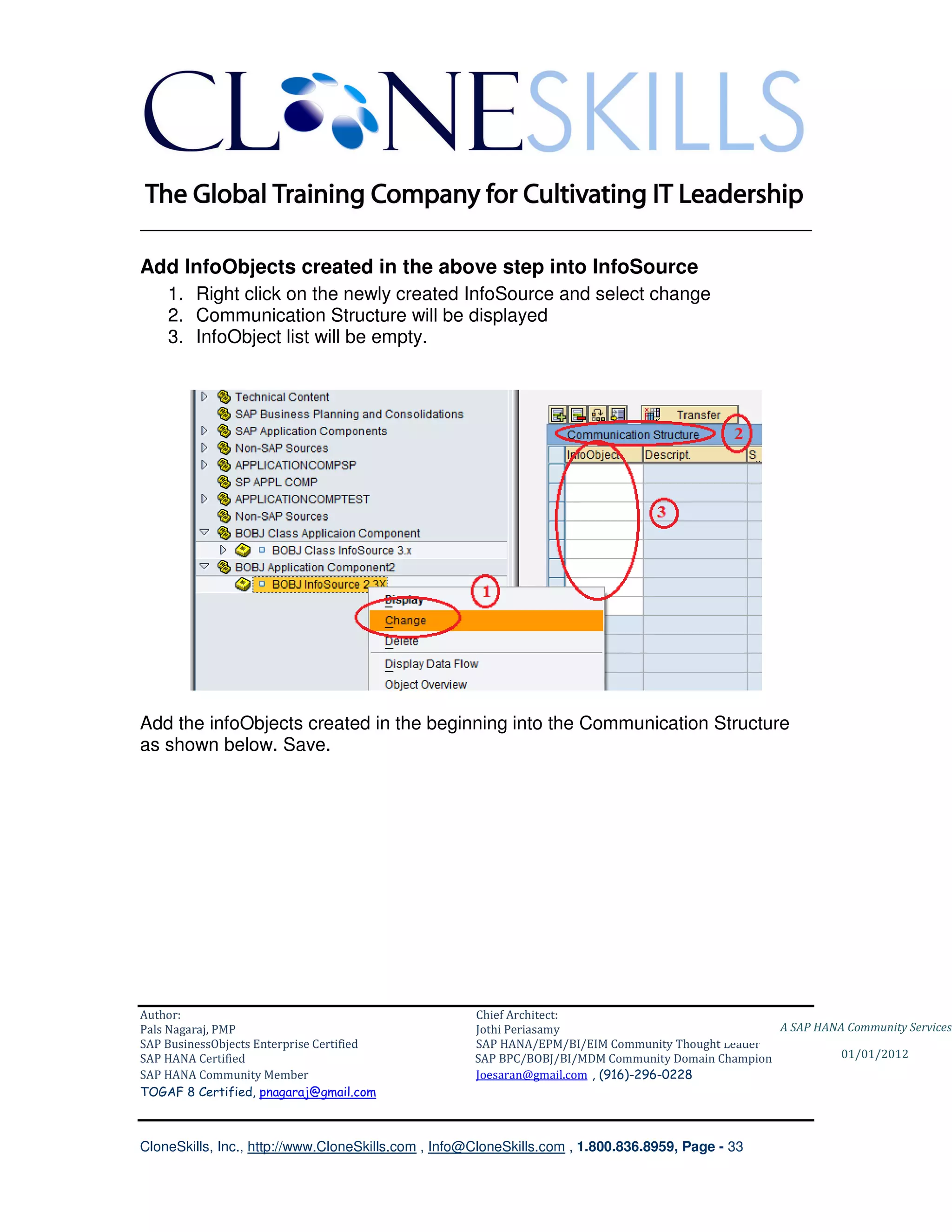 ________________________________________________________________________

Add InfoObjects created in the above step into InfoSource
    1. Right click on the newly created InfoSource and select change
    2. Communication Structure will be displayed
    3. InfoObject list will be empty.




Add the infoObjects created in the beginning into the Communication Structure
as shown below. Save.




Author:                                              Chief Architect:
Pals Nagaraj, PMP                                    Jothi Periasamy                               A SAP HANA Community Services
SAP BusinessObjects Enterprise Certified             SAP HANA/EPM/BI/EIM Community Thought Leader
SAP HANA Certified                                   SAP BPC/BOBJ/BI/MDM Community Domain Champion           01/01/2012
SAP HANA Community Member                            Joesaran@gmail.com , (916)-296-0228
TOGAF 8 Certified, pnagaraj@gmail.com



CloneSkills, Inc., http://www.CloneSkills.com , Info@CloneSkills.com , 1.800.836.8959, Page - 33
 
