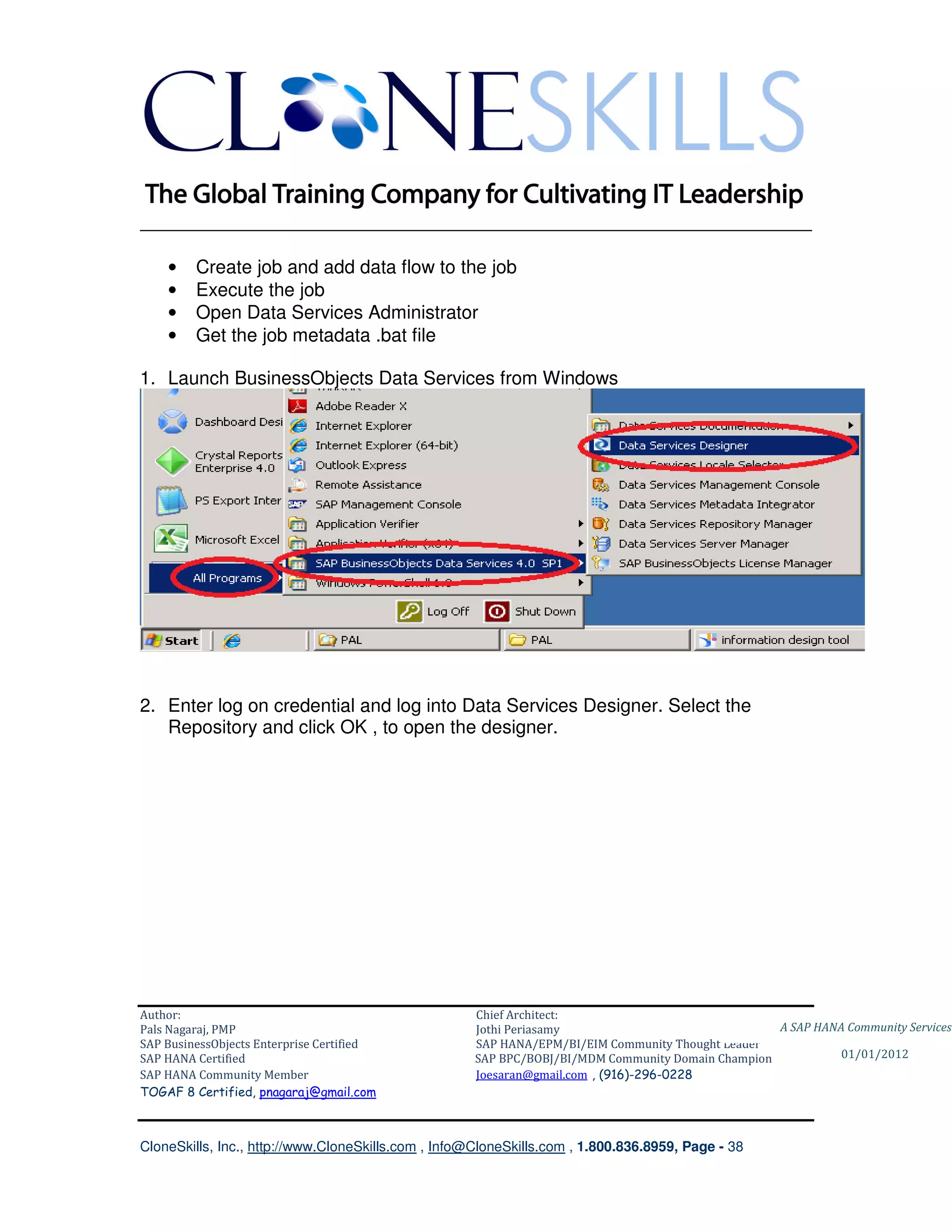 ________________________________________________________________________

    •    Create job and add data flow to the job
    •    Execute the job
    •    Open Data Services Administrator
    •    Get the job metadata .bat file

1. Launch BusinessObjects Data Services from Windows




2. Enter log on credential and log into Data Services Designer. Select the
   Repository and click OK , to open the designer.




Author:                                              Chief Architect:
Pals Nagaraj, PMP                                    Jothi Periasamy                               A SAP HANA Community Services
SAP BusinessObjects Enterprise Certified             SAP HANA/EPM/BI/EIM Community Thought Leader
SAP HANA Certified                                   SAP BPC/BOBJ/BI/MDM Community Domain Champion           01/01/2012
SAP HANA Community Member                            Joesaran@gmail.com , (916)-296-0228
TOGAF 8 Certified, pnagaraj@gmail.com



CloneSkills, Inc., http://www.CloneSkills.com , Info@CloneSkills.com , 1.800.836.8959, Page - 38
 