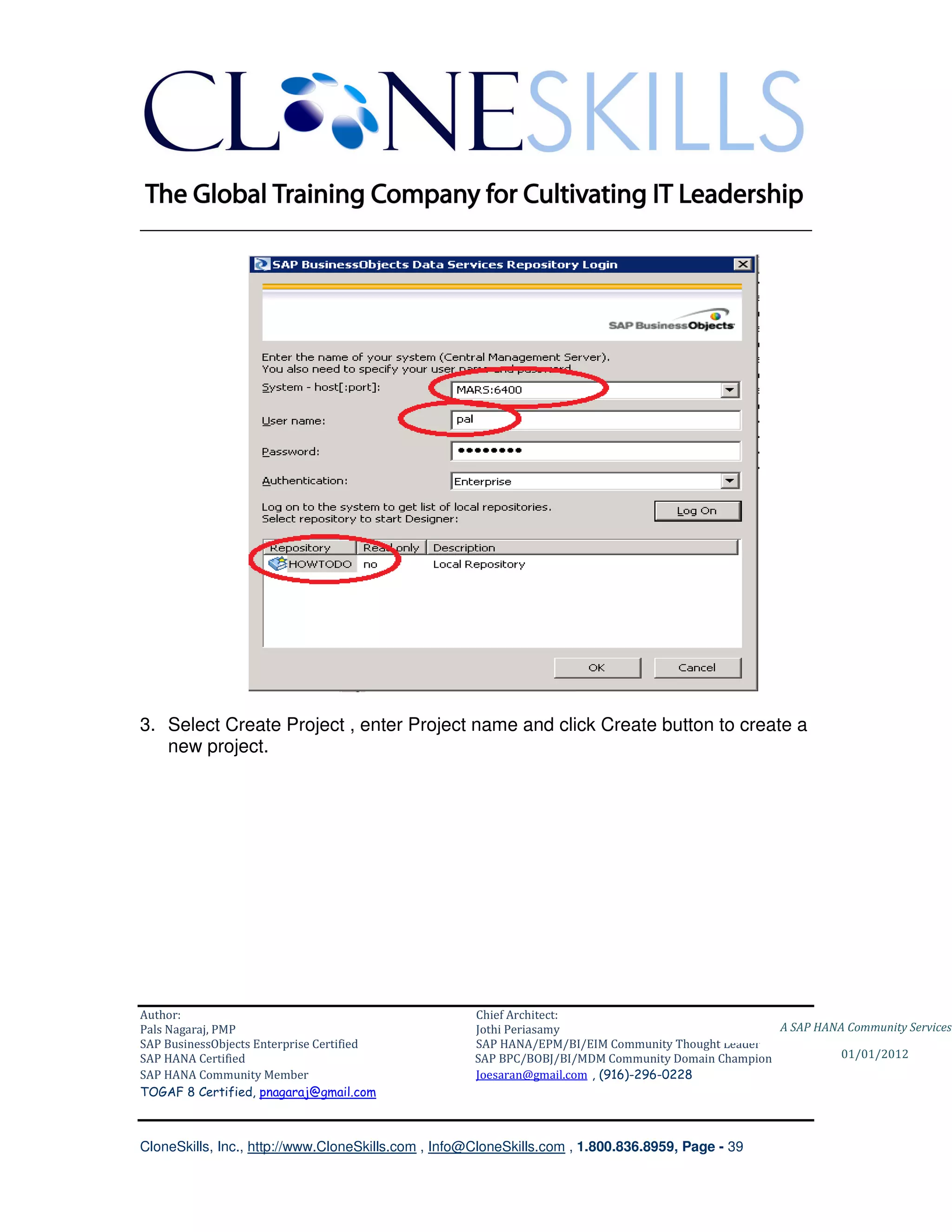 ________________________________________________________________________




3. Select Create Project , enter Project name and click Create button to create a
   new project.




Author:                                              Chief Architect:
Pals Nagaraj, PMP                                    Jothi Periasamy                               A SAP HANA Community Services
SAP BusinessObjects Enterprise Certified             SAP HANA/EPM/BI/EIM Community Thought Leader
SAP HANA Certified                                   SAP BPC/BOBJ/BI/MDM Community Domain Champion           01/01/2012
SAP HANA Community Member                            Joesaran@gmail.com , (916)-296-0228
TOGAF 8 Certified, pnagaraj@gmail.com



CloneSkills, Inc., http://www.CloneSkills.com , Info@CloneSkills.com , 1.800.836.8959, Page - 39
 