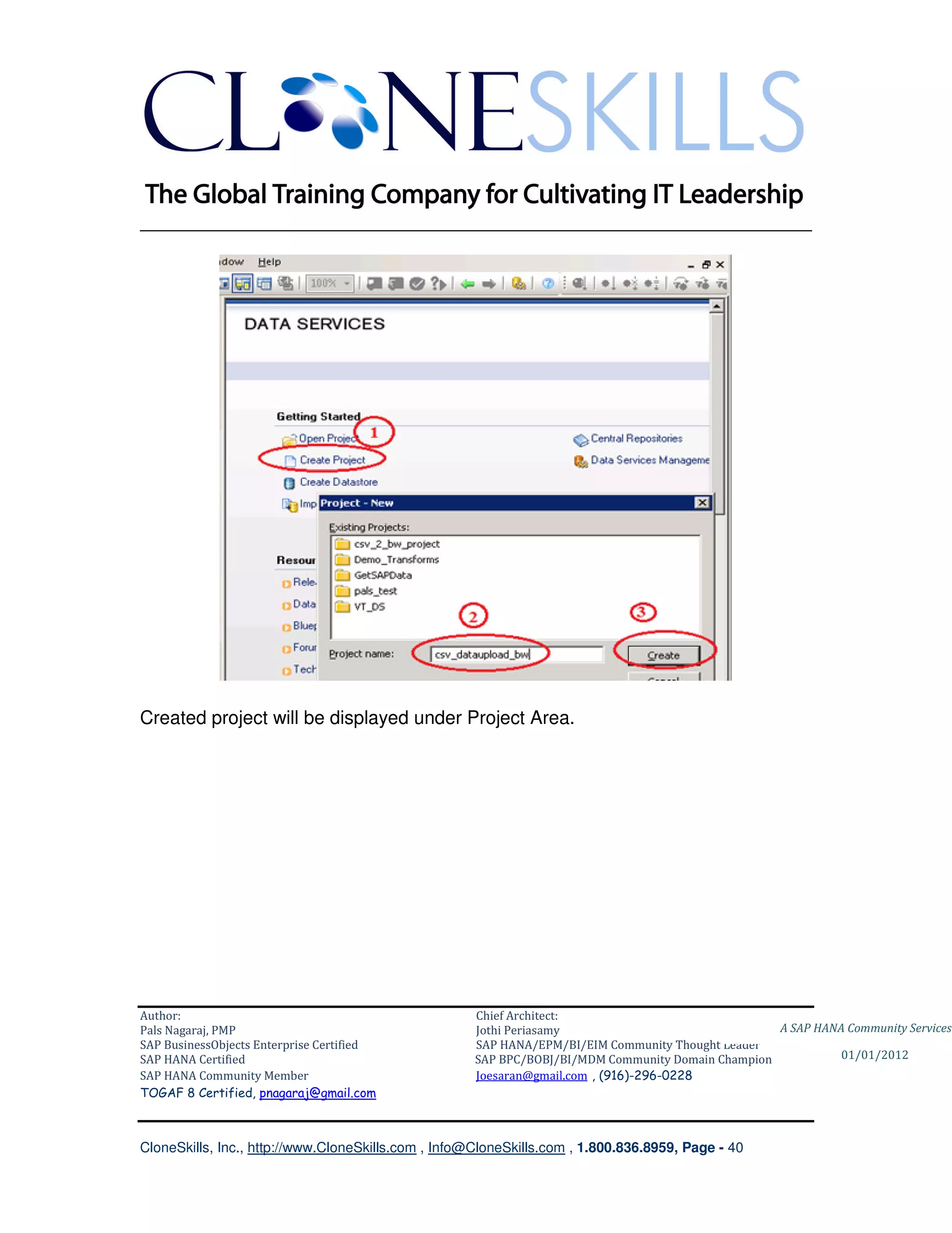 ________________________________________________________________________




Created project will be displayed under Project Area.




Author:                                              Chief Architect:
Pals Nagaraj, PMP                                    Jothi Periasamy                               A SAP HANA Community Services
SAP BusinessObjects Enterprise Certified             SAP HANA/EPM/BI/EIM Community Thought Leader
SAP HANA Certified                                   SAP BPC/BOBJ/BI/MDM Community Domain Champion           01/01/2012
SAP HANA Community Member                            Joesaran@gmail.com , (916)-296-0228
TOGAF 8 Certified, pnagaraj@gmail.com



CloneSkills, Inc., http://www.CloneSkills.com , Info@CloneSkills.com , 1.800.836.8959, Page - 40
 