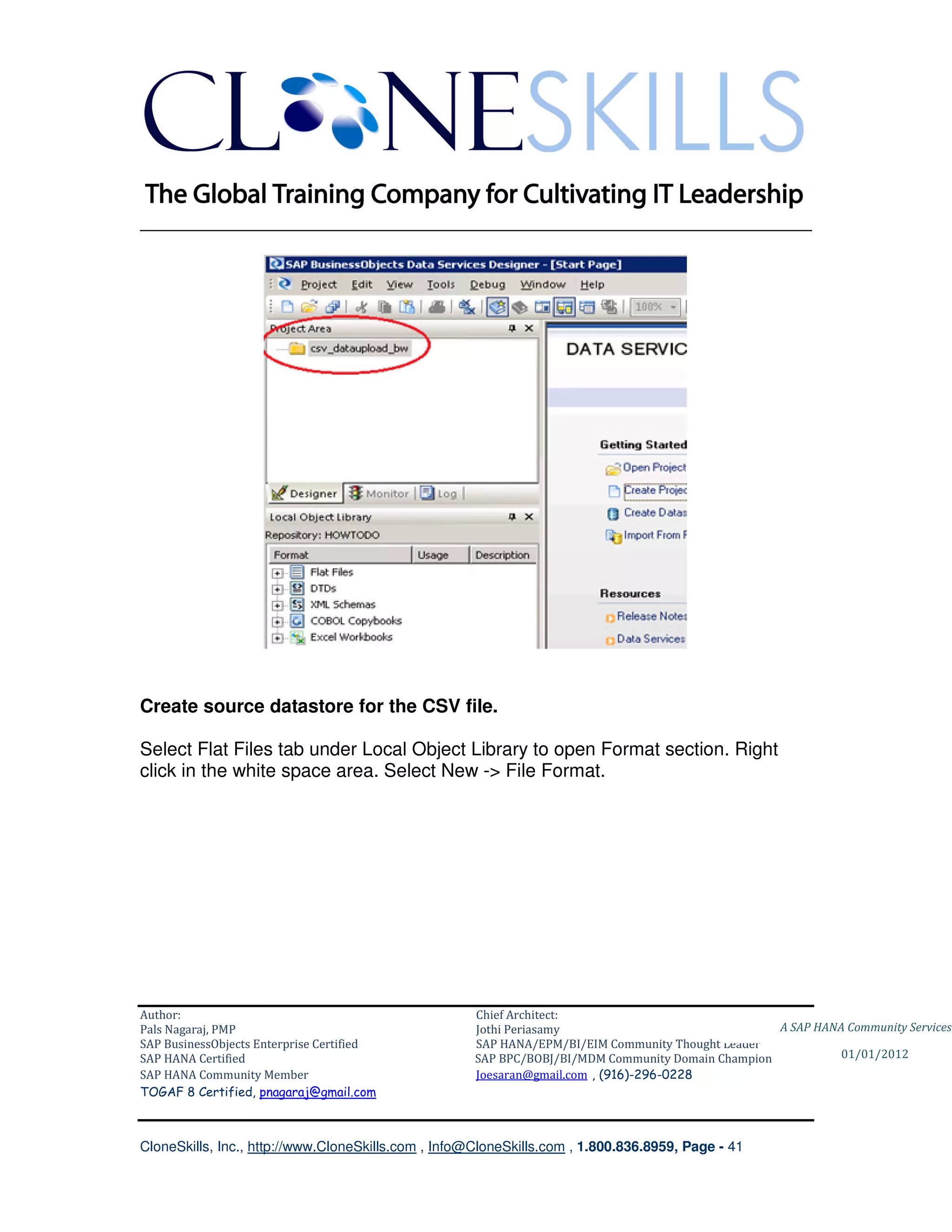 ________________________________________________________________________




Create source datastore for the CSV file.

Select Flat Files tab under Local Object Library to open Format section. Right
click in the white space area. Select New -> File Format.




Author:                                              Chief Architect:
Pals Nagaraj, PMP                                    Jothi Periasamy                               A SAP HANA Community Services
SAP BusinessObjects Enterprise Certified             SAP HANA/EPM/BI/EIM Community Thought Leader
SAP HANA Certified                                   SAP BPC/BOBJ/BI/MDM Community Domain Champion           01/01/2012
SAP HANA Community Member                            Joesaran@gmail.com , (916)-296-0228
TOGAF 8 Certified, pnagaraj@gmail.com



CloneSkills, Inc., http://www.CloneSkills.com , Info@CloneSkills.com , 1.800.836.8959, Page - 41
 