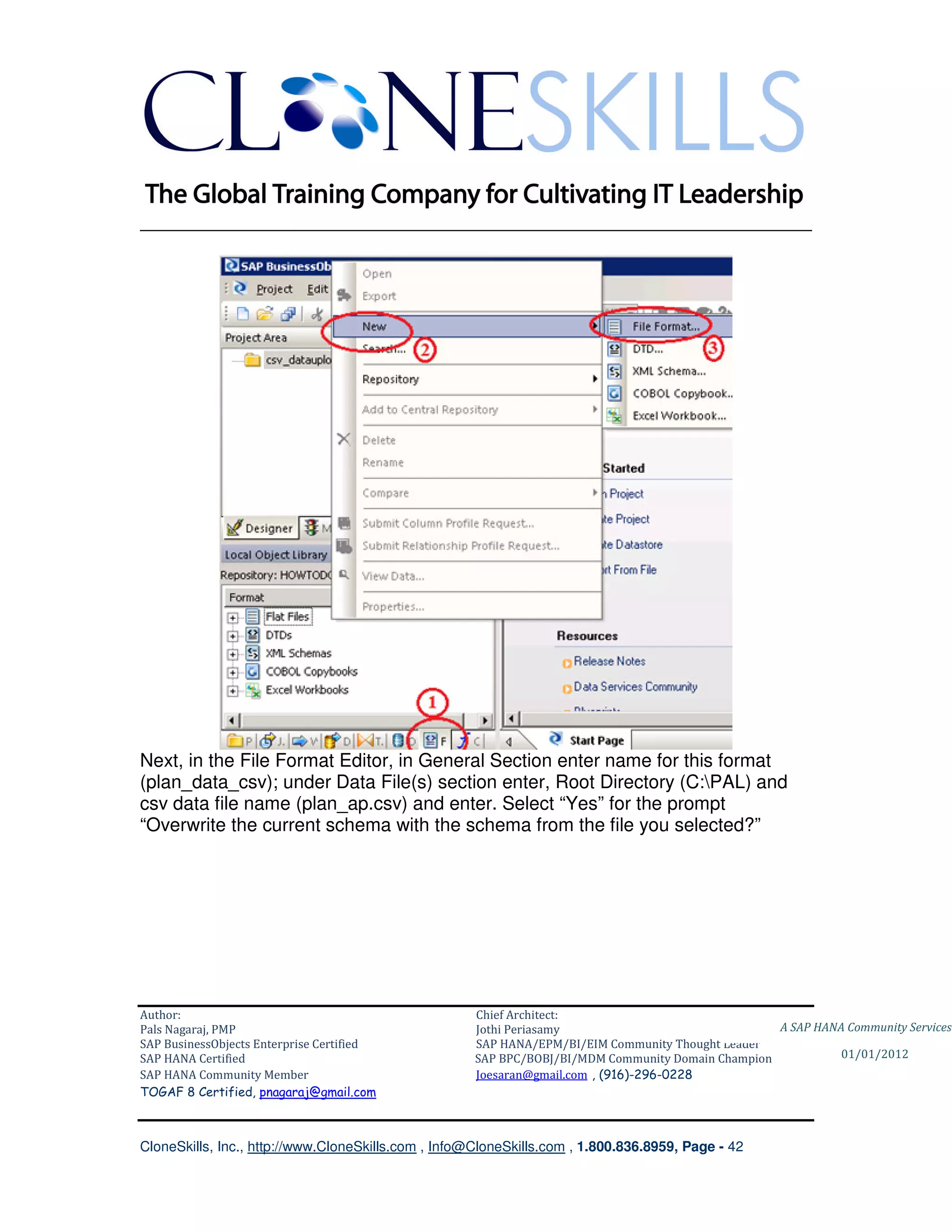________________________________________________________________________




Next, in the File Format Editor, in General Section enter name for this format
(plan_data_csv); under Data File(s) section enter, Root Directory (C:PAL) and
csv data file name (plan_ap.csv) and enter. Select “Yes” for the prompt
“Overwrite the current schema with the schema from the file you selected?”




Author:                                              Chief Architect:
Pals Nagaraj, PMP                                    Jothi Periasamy                               A SAP HANA Community Services
SAP BusinessObjects Enterprise Certified             SAP HANA/EPM/BI/EIM Community Thought Leader
SAP HANA Certified                                   SAP BPC/BOBJ/BI/MDM Community Domain Champion           01/01/2012
SAP HANA Community Member                            Joesaran@gmail.com , (916)-296-0228
TOGAF 8 Certified, pnagaraj@gmail.com



CloneSkills, Inc., http://www.CloneSkills.com , Info@CloneSkills.com , 1.800.836.8959, Page - 42
 