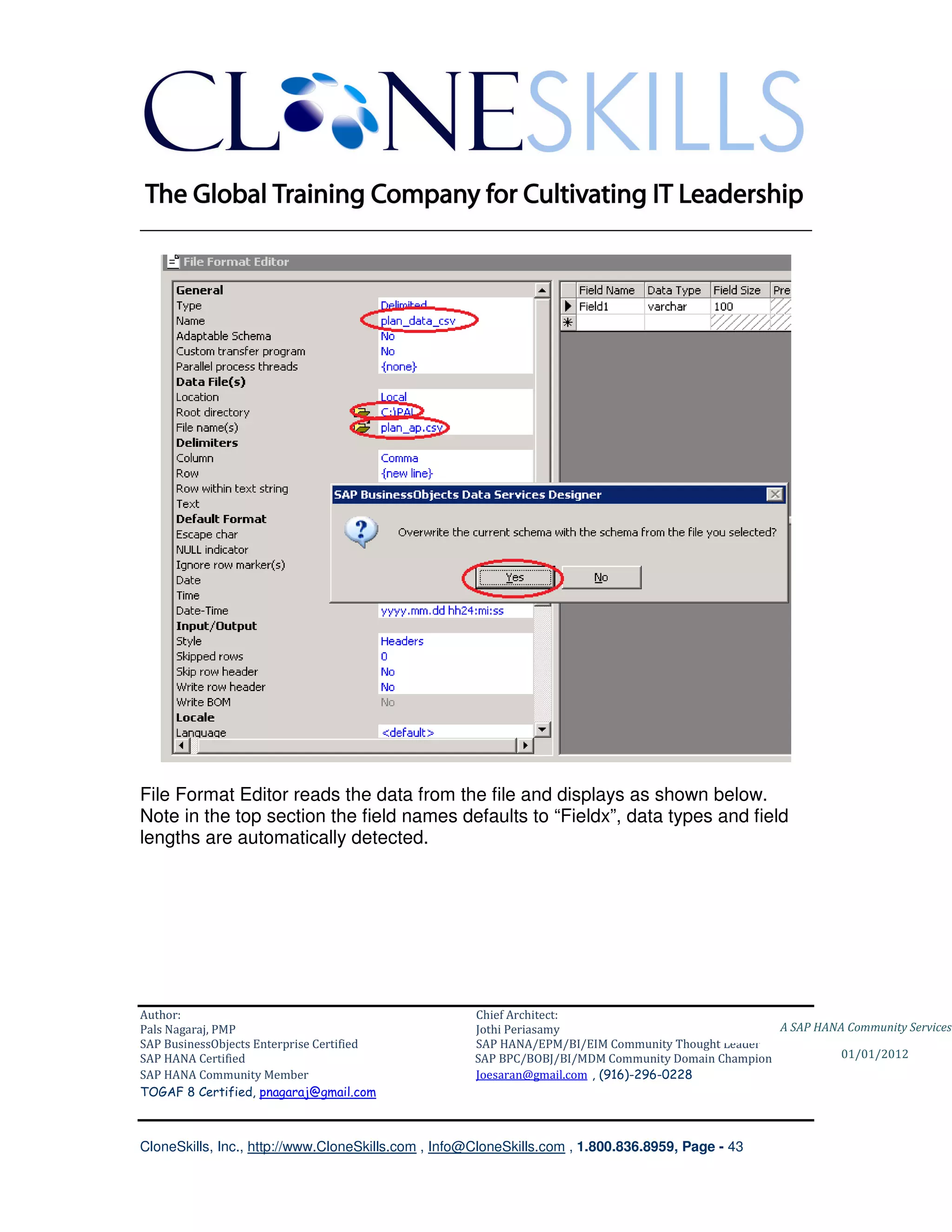 ________________________________________________________________________




File Format Editor reads the data from the file and displays as shown below.
Note in the top section the field names defaults to “Fieldx”, data types and field
lengths are automatically detected.




Author:                                              Chief Architect:
Pals Nagaraj, PMP                                    Jothi Periasamy                               A SAP HANA Community Services
SAP BusinessObjects Enterprise Certified             SAP HANA/EPM/BI/EIM Community Thought Leader
SAP HANA Certified                                   SAP BPC/BOBJ/BI/MDM Community Domain Champion           01/01/2012
SAP HANA Community Member                            Joesaran@gmail.com , (916)-296-0228
TOGAF 8 Certified, pnagaraj@gmail.com



CloneSkills, Inc., http://www.CloneSkills.com , Info@CloneSkills.com , 1.800.836.8959, Page - 43
 