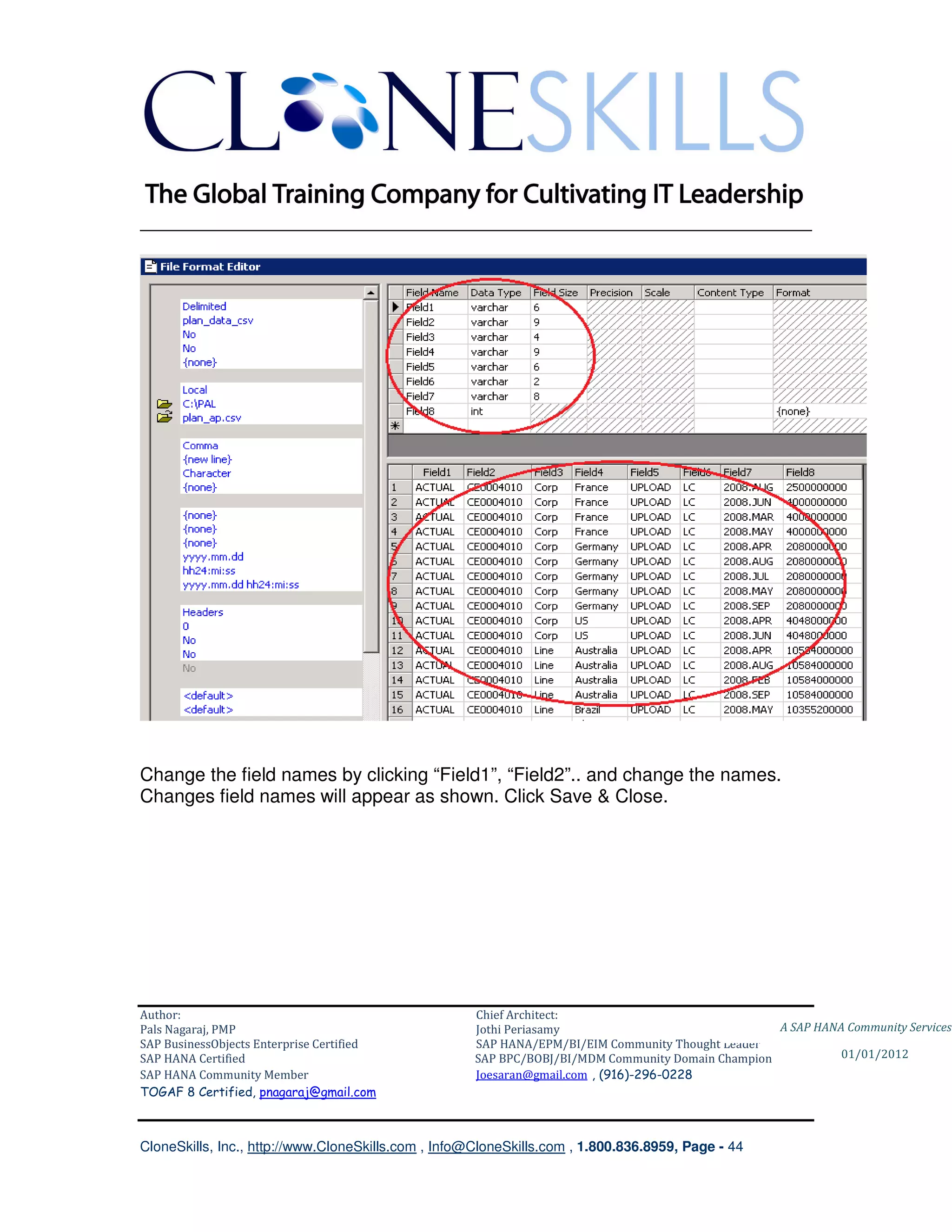 ________________________________________________________________________




Change the field names by clicking “Field1”, “Field2”.. and change the names.
Changes field names will appear as shown. Click Save & Close.




Author:                                              Chief Architect:
Pals Nagaraj, PMP                                    Jothi Periasamy                               A SAP HANA Community Services
SAP BusinessObjects Enterprise Certified             SAP HANA/EPM/BI/EIM Community Thought Leader
SAP HANA Certified                                   SAP BPC/BOBJ/BI/MDM Community Domain Champion           01/01/2012
SAP HANA Community Member                            Joesaran@gmail.com , (916)-296-0228
TOGAF 8 Certified, pnagaraj@gmail.com



CloneSkills, Inc., http://www.CloneSkills.com , Info@CloneSkills.com , 1.800.836.8959, Page - 44
 