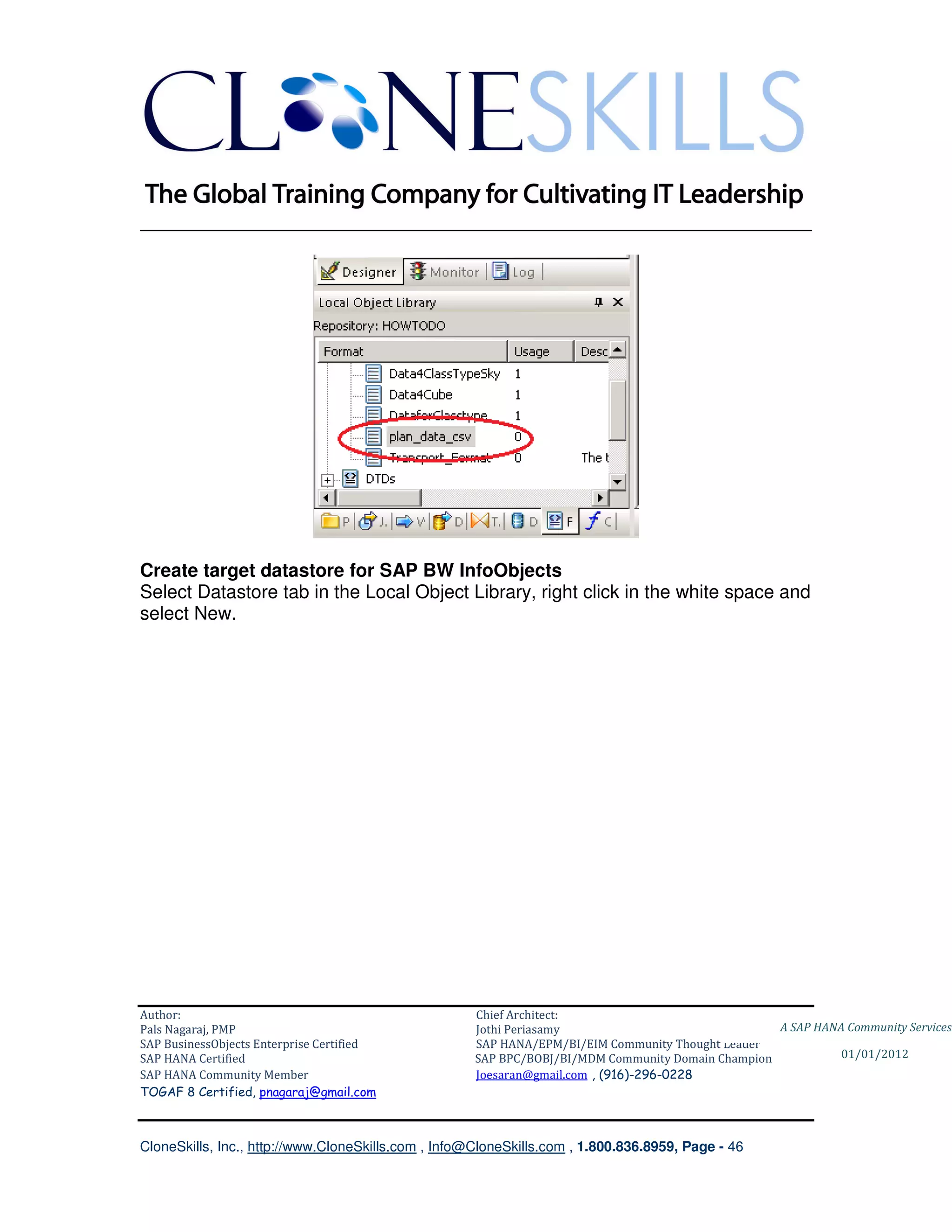 ________________________________________________________________________




Create target datastore for SAP BW InfoObjects
Select Datastore tab in the Local Object Library, right click in the white space and
select New.




Author:                                              Chief Architect:
Pals Nagaraj, PMP                                    Jothi Periasamy                               A SAP HANA Community Services
SAP BusinessObjects Enterprise Certified             SAP HANA/EPM/BI/EIM Community Thought Leader
SAP HANA Certified                                   SAP BPC/BOBJ/BI/MDM Community Domain Champion           01/01/2012
SAP HANA Community Member                            Joesaran@gmail.com , (916)-296-0228
TOGAF 8 Certified, pnagaraj@gmail.com



CloneSkills, Inc., http://www.CloneSkills.com , Info@CloneSkills.com , 1.800.836.8959, Page - 46
 