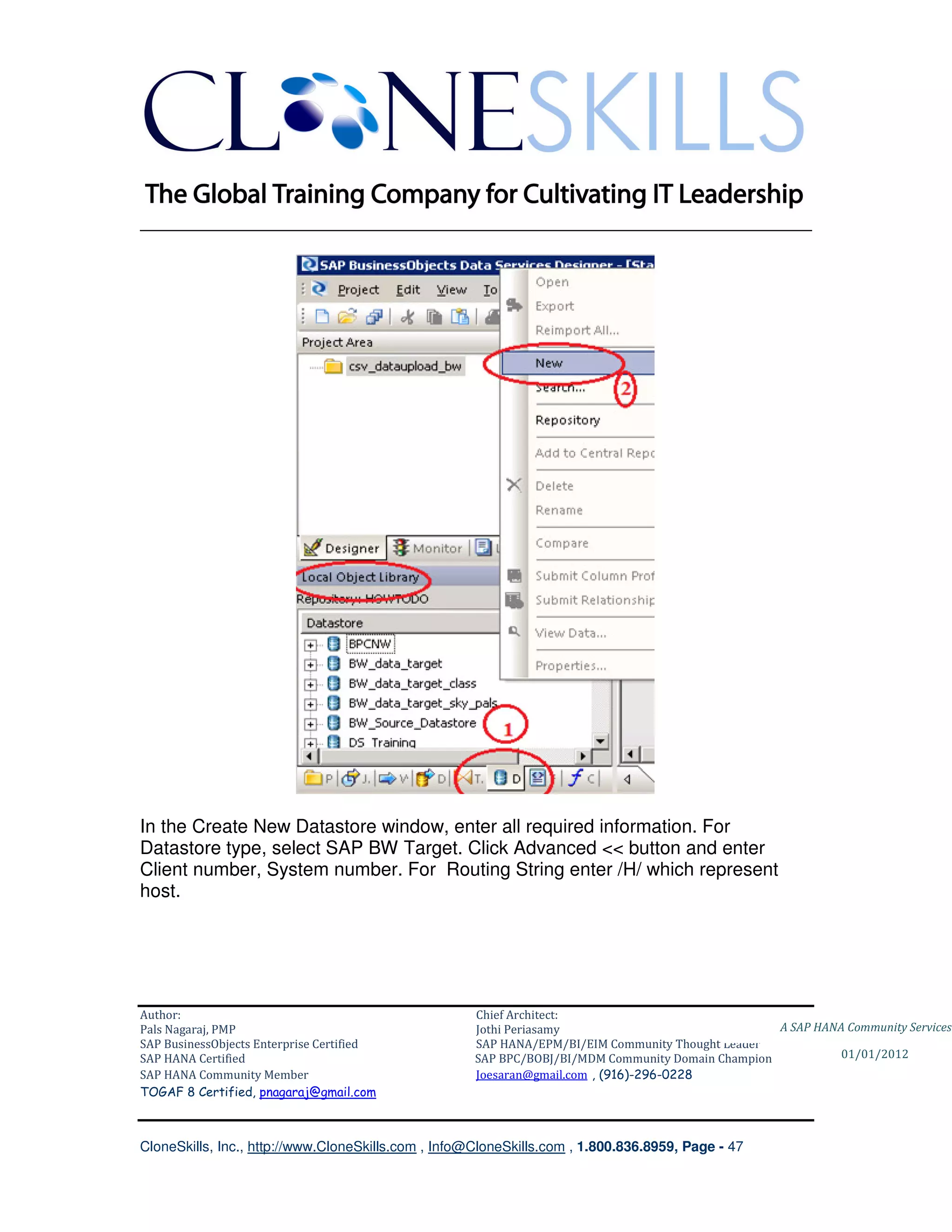 ________________________________________________________________________




In the Create New Datastore window, enter all required information. For
Datastore type, select SAP BW Target. Click Advanced << button and enter
Client number, System number. For Routing String enter /H/ which represent
host.




Author:                                              Chief Architect:
Pals Nagaraj, PMP                                    Jothi Periasamy                               A SAP HANA Community Services
SAP BusinessObjects Enterprise Certified             SAP HANA/EPM/BI/EIM Community Thought Leader
SAP HANA Certified                                   SAP BPC/BOBJ/BI/MDM Community Domain Champion           01/01/2012
SAP HANA Community Member                            Joesaran@gmail.com , (916)-296-0228
TOGAF 8 Certified, pnagaraj@gmail.com



CloneSkills, Inc., http://www.CloneSkills.com , Info@CloneSkills.com , 1.800.836.8959, Page - 47
 