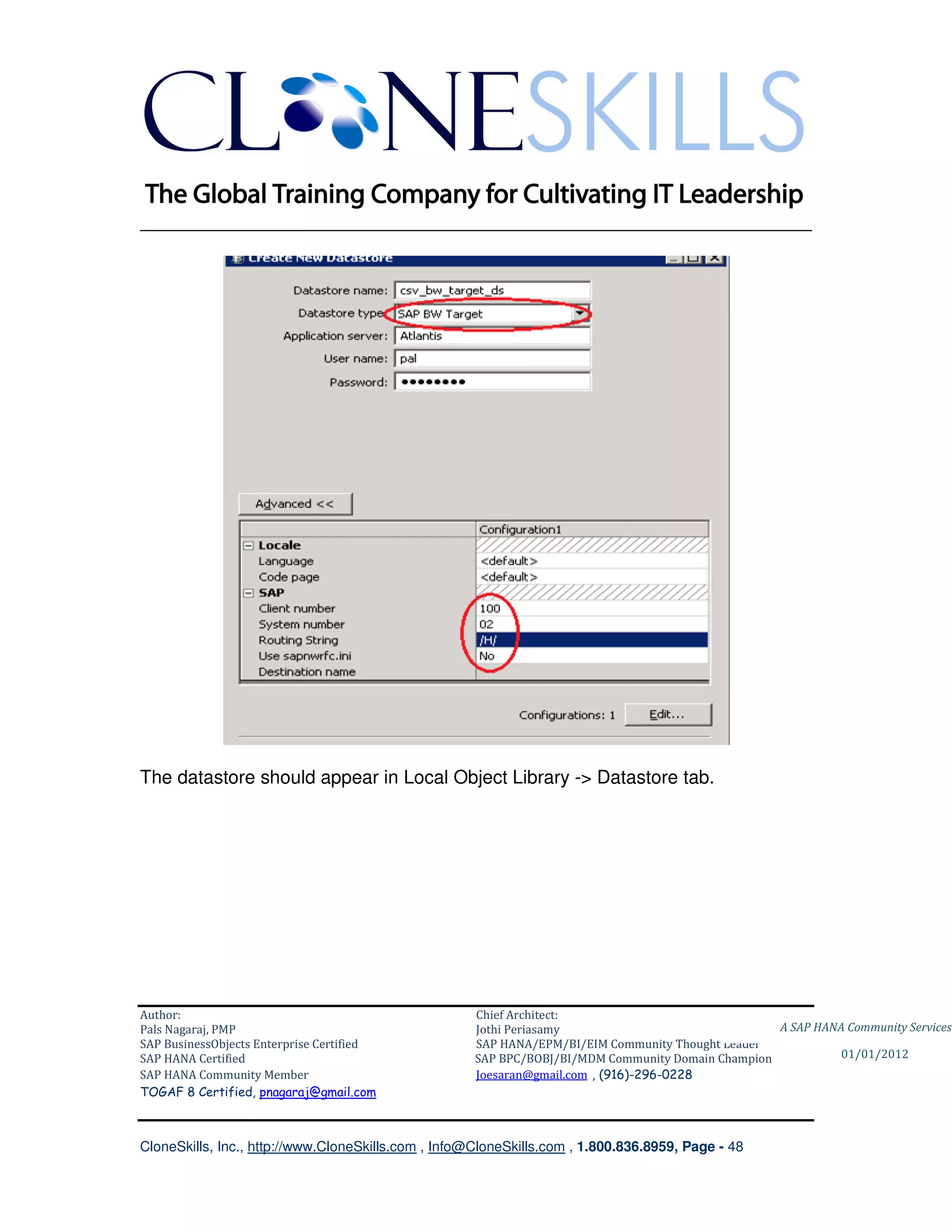 ________________________________________________________________________




The datastore should appear in Local Object Library -> Datastore tab.




Author:                                              Chief Architect:
Pals Nagaraj, PMP                                    Jothi Periasamy                               A SAP HANA Community Services
SAP BusinessObjects Enterprise Certified             SAP HANA/EPM/BI/EIM Community Thought Leader
SAP HANA Certified                                   SAP BPC/BOBJ/BI/MDM Community Domain Champion           01/01/2012
SAP HANA Community Member                            Joesaran@gmail.com , (916)-296-0228
TOGAF 8 Certified, pnagaraj@gmail.com



CloneSkills, Inc., http://www.CloneSkills.com , Info@CloneSkills.com , 1.800.836.8959, Page - 48
 