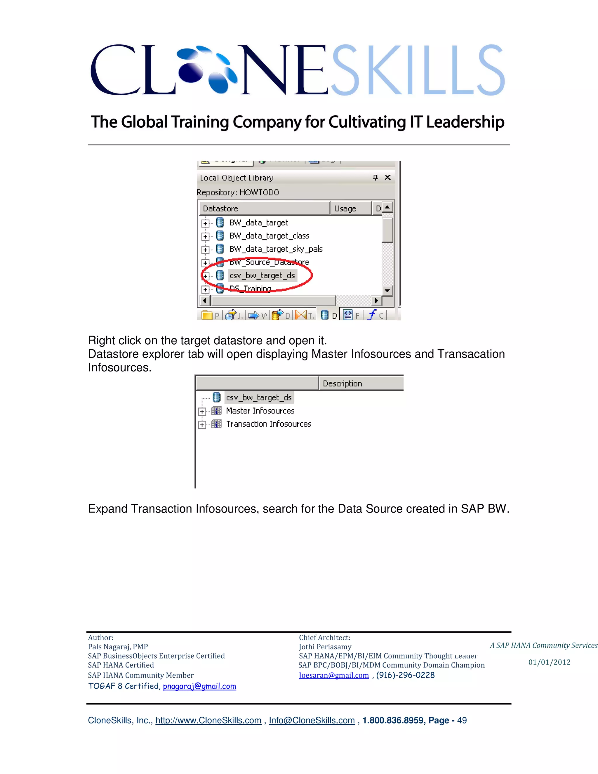 ________________________________________________________________________




Right click on the target datastore and open it.
Datastore explorer tab will open displaying Master Infosources and Transacation
Infosources.




Expand Transaction Infosources, search for the Data Source created in SAP BW.




Author:                                              Chief Architect:
Pals Nagaraj, PMP                                    Jothi Periasamy                               A SAP HANA Community Services
SAP BusinessObjects Enterprise Certified             SAP HANA/EPM/BI/EIM Community Thought Leader
SAP HANA Certified                                   SAP BPC/BOBJ/BI/MDM Community Domain Champion           01/01/2012
SAP HANA Community Member                            Joesaran@gmail.com , (916)-296-0228
TOGAF 8 Certified, pnagaraj@gmail.com



CloneSkills, Inc., http://www.CloneSkills.com , Info@CloneSkills.com , 1.800.836.8959, Page - 49
 