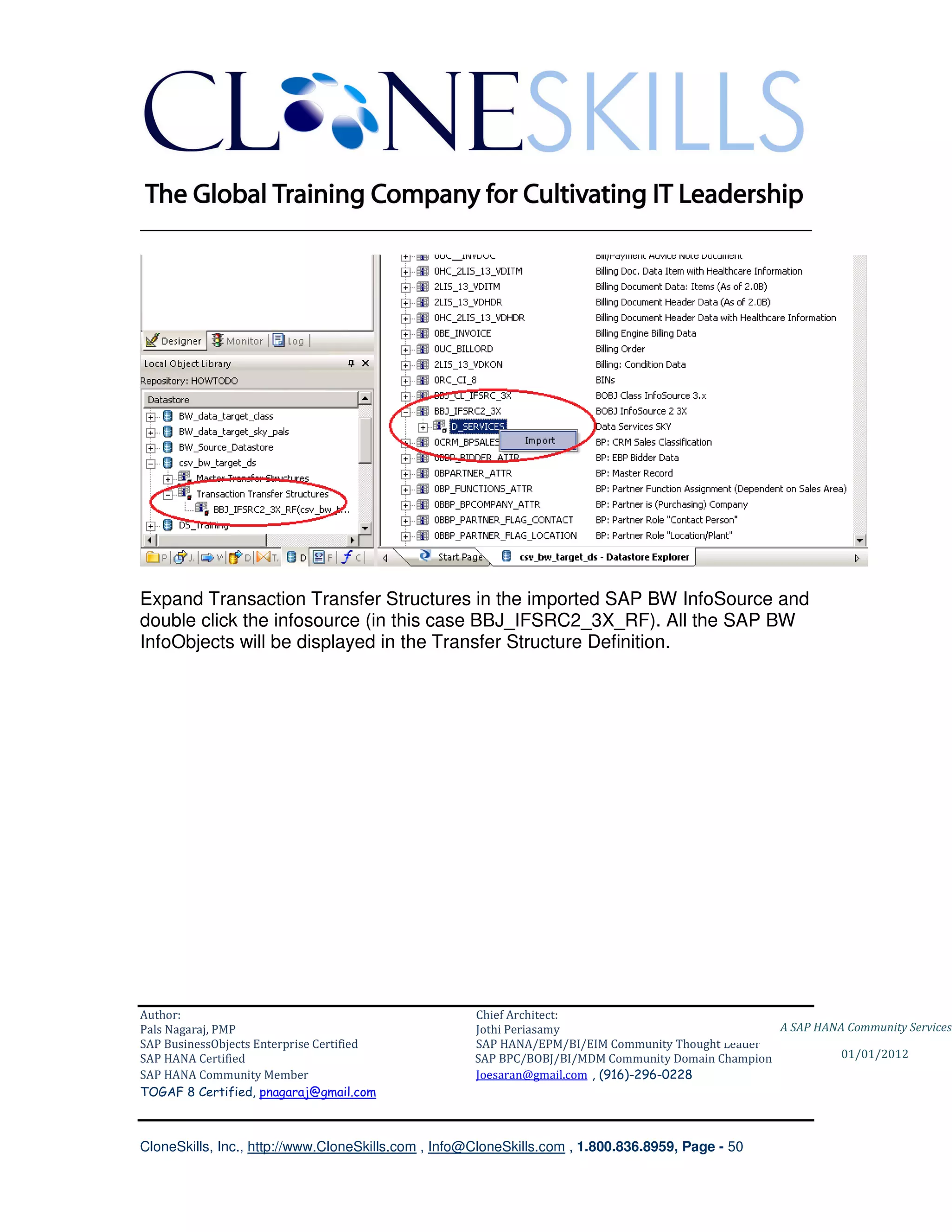 ________________________________________________________________________




Expand Transaction Transfer Structures in the imported SAP BW InfoSource and
double click the infosource (in this case BBJ_IFSRC2_3X_RF). All the SAP BW
InfoObjects will be displayed in the Transfer Structure Definition.




Author:                                              Chief Architect:
Pals Nagaraj, PMP                                    Jothi Periasamy                               A SAP HANA Community Services
SAP BusinessObjects Enterprise Certified             SAP HANA/EPM/BI/EIM Community Thought Leader
SAP HANA Certified                                   SAP BPC/BOBJ/BI/MDM Community Domain Champion           01/01/2012
SAP HANA Community Member                            Joesaran@gmail.com , (916)-296-0228
TOGAF 8 Certified, pnagaraj@gmail.com



CloneSkills, Inc., http://www.CloneSkills.com , Info@CloneSkills.com , 1.800.836.8959, Page - 50
 