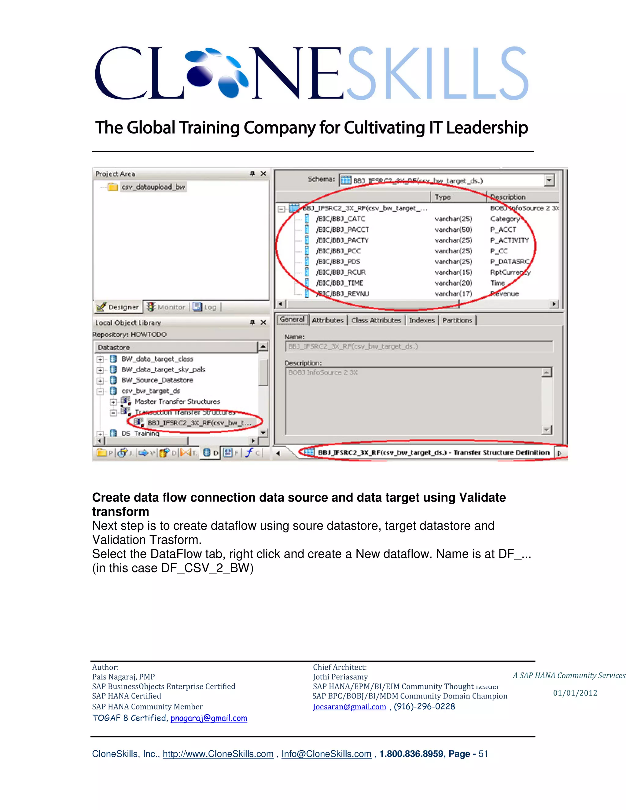 ________________________________________________________________________




Create data flow connection data source and data target using Validate
transform
Next step is to create dataflow using soure datastore, target datastore and
Validation Trasform.
Select the DataFlow tab, right click and create a New dataflow. Name is at DF_...
(in this case DF_CSV_2_BW)




Author:                                              Chief Architect:
Pals Nagaraj, PMP                                    Jothi Periasamy                               A SAP HANA Community Services
SAP BusinessObjects Enterprise Certified             SAP HANA/EPM/BI/EIM Community Thought Leader
SAP HANA Certified                                   SAP BPC/BOBJ/BI/MDM Community Domain Champion           01/01/2012
SAP HANA Community Member                            Joesaran@gmail.com , (916)-296-0228
TOGAF 8 Certified, pnagaraj@gmail.com



CloneSkills, Inc., http://www.CloneSkills.com , Info@CloneSkills.com , 1.800.836.8959, Page - 51
 
