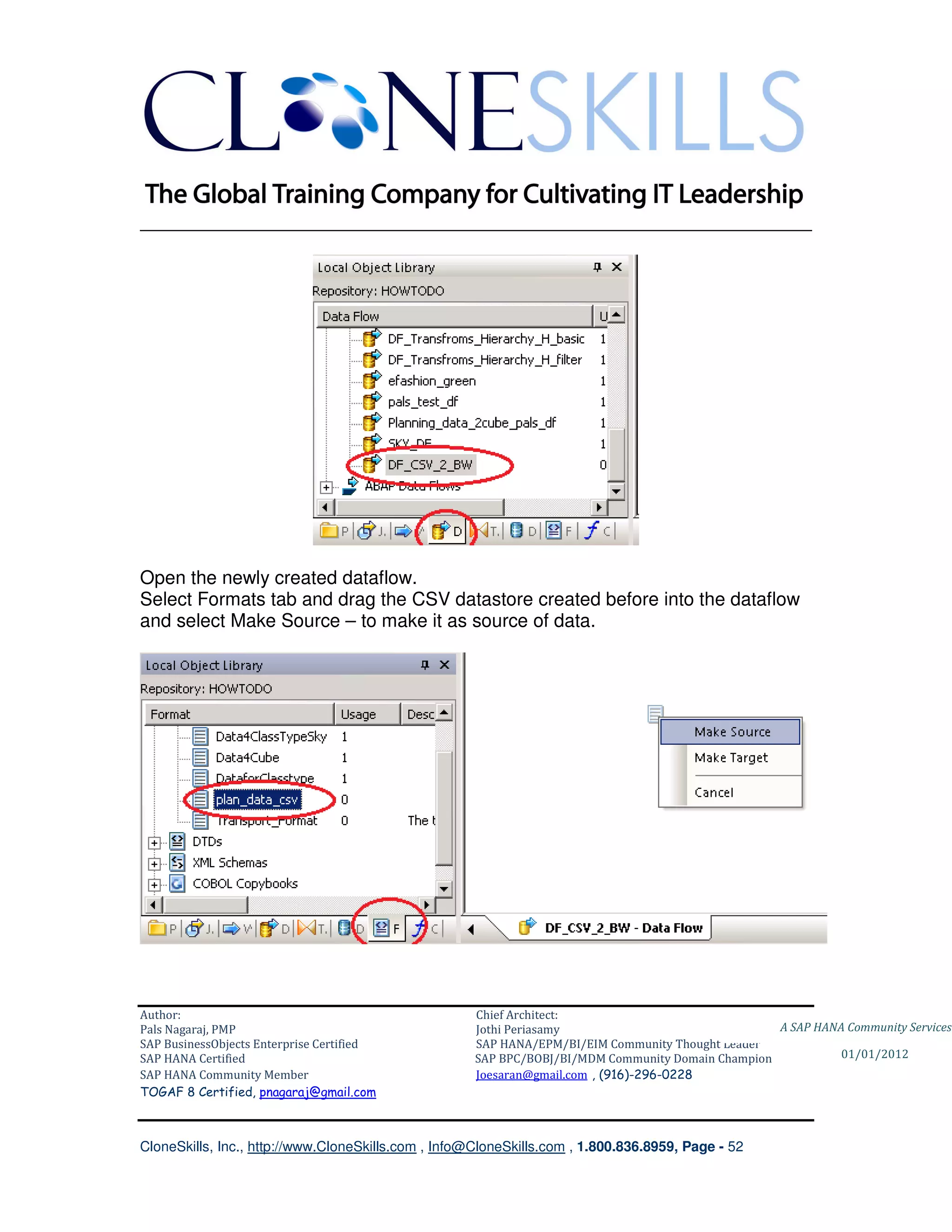 ________________________________________________________________________




Open the newly created dataflow.
Select Formats tab and drag the CSV datastore created before into the dataflow
and select Make Source – to make it as source of data.




Author:                                              Chief Architect:
Pals Nagaraj, PMP                                    Jothi Periasamy                               A SAP HANA Community Services
SAP BusinessObjects Enterprise Certified             SAP HANA/EPM/BI/EIM Community Thought Leader
SAP HANA Certified                                   SAP BPC/BOBJ/BI/MDM Community Domain Champion           01/01/2012
SAP HANA Community Member                            Joesaran@gmail.com , (916)-296-0228
TOGAF 8 Certified, pnagaraj@gmail.com



CloneSkills, Inc., http://www.CloneSkills.com , Info@CloneSkills.com , 1.800.836.8959, Page - 52
 