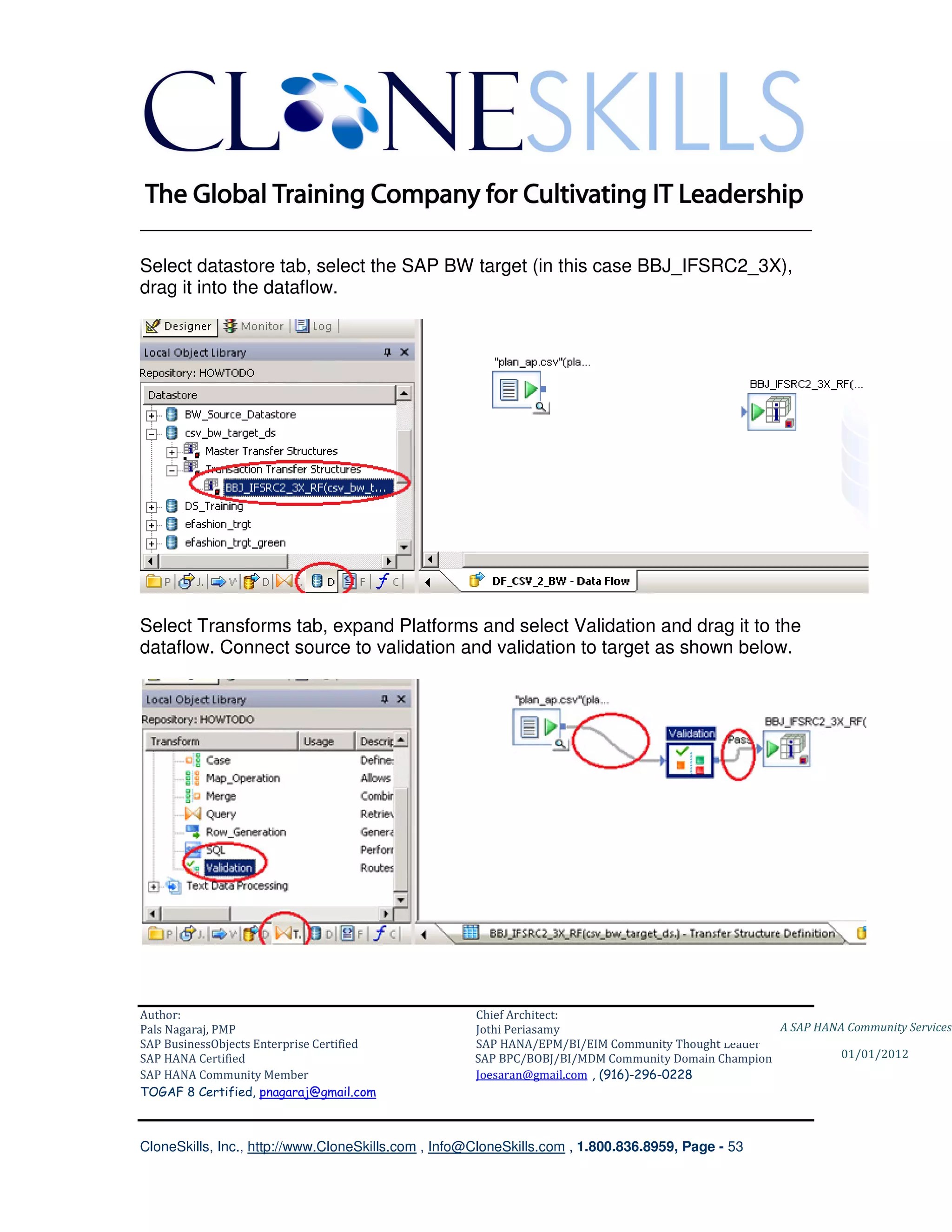 ________________________________________________________________________

Select datastore tab, select the SAP BW target (in this case BBJ_IFSRC2_3X),
drag it into the dataflow.




Select Transforms tab, expand Platforms and select Validation and drag it to the
dataflow. Connect source to validation and validation to target as shown below.




Author:                                              Chief Architect:
Pals Nagaraj, PMP                                    Jothi Periasamy                               A SAP HANA Community Services
SAP BusinessObjects Enterprise Certified             SAP HANA/EPM/BI/EIM Community Thought Leader
SAP HANA Certified                                   SAP BPC/BOBJ/BI/MDM Community Domain Champion           01/01/2012
SAP HANA Community Member                            Joesaran@gmail.com , (916)-296-0228
TOGAF 8 Certified, pnagaraj@gmail.com



CloneSkills, Inc., http://www.CloneSkills.com , Info@CloneSkills.com , 1.800.836.8959, Page - 53
 