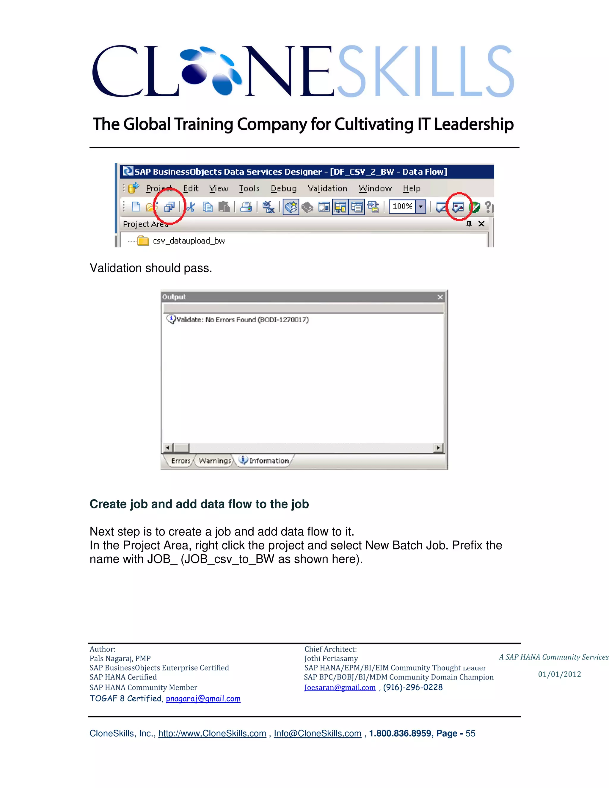 ________________________________________________________________________




Validation should pass.




Create job and add data flow to the job

Next step is to create a job and add data flow to it.
In the Project Area, right click the project and select New Batch Job. Prefix the
name with JOB_ (JOB_csv_to_BW as shown here).




Author:                                              Chief Architect:
Pals Nagaraj, PMP                                    Jothi Periasamy                               A SAP HANA Community Services
SAP BusinessObjects Enterprise Certified             SAP HANA/EPM/BI/EIM Community Thought Leader
SAP HANA Certified                                   SAP BPC/BOBJ/BI/MDM Community Domain Champion           01/01/2012
SAP HANA Community Member                            Joesaran@gmail.com , (916)-296-0228
TOGAF 8 Certified, pnagaraj@gmail.com



CloneSkills, Inc., http://www.CloneSkills.com , Info@CloneSkills.com , 1.800.836.8959, Page - 55
 