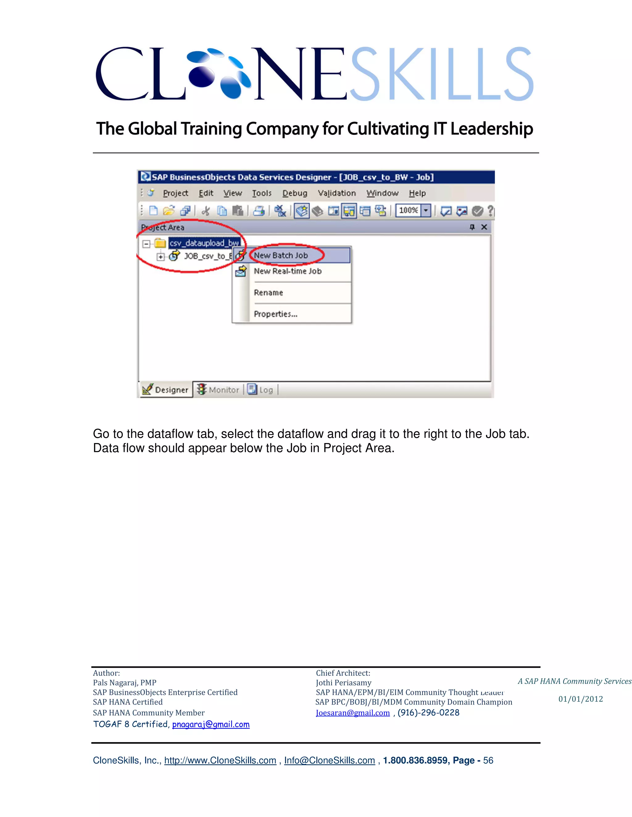 ________________________________________________________________________




Go to the dataflow tab, select the dataflow and drag it to the right to the Job tab.
Data flow should appear below the Job in Project Area.




Author:                                              Chief Architect:
Pals Nagaraj, PMP                                    Jothi Periasamy                               A SAP HANA Community Services
SAP BusinessObjects Enterprise Certified             SAP HANA/EPM/BI/EIM Community Thought Leader
SAP HANA Certified                                   SAP BPC/BOBJ/BI/MDM Community Domain Champion           01/01/2012
SAP HANA Community Member                            Joesaran@gmail.com , (916)-296-0228
TOGAF 8 Certified, pnagaraj@gmail.com



CloneSkills, Inc., http://www.CloneSkills.com , Info@CloneSkills.com , 1.800.836.8959, Page - 56
 