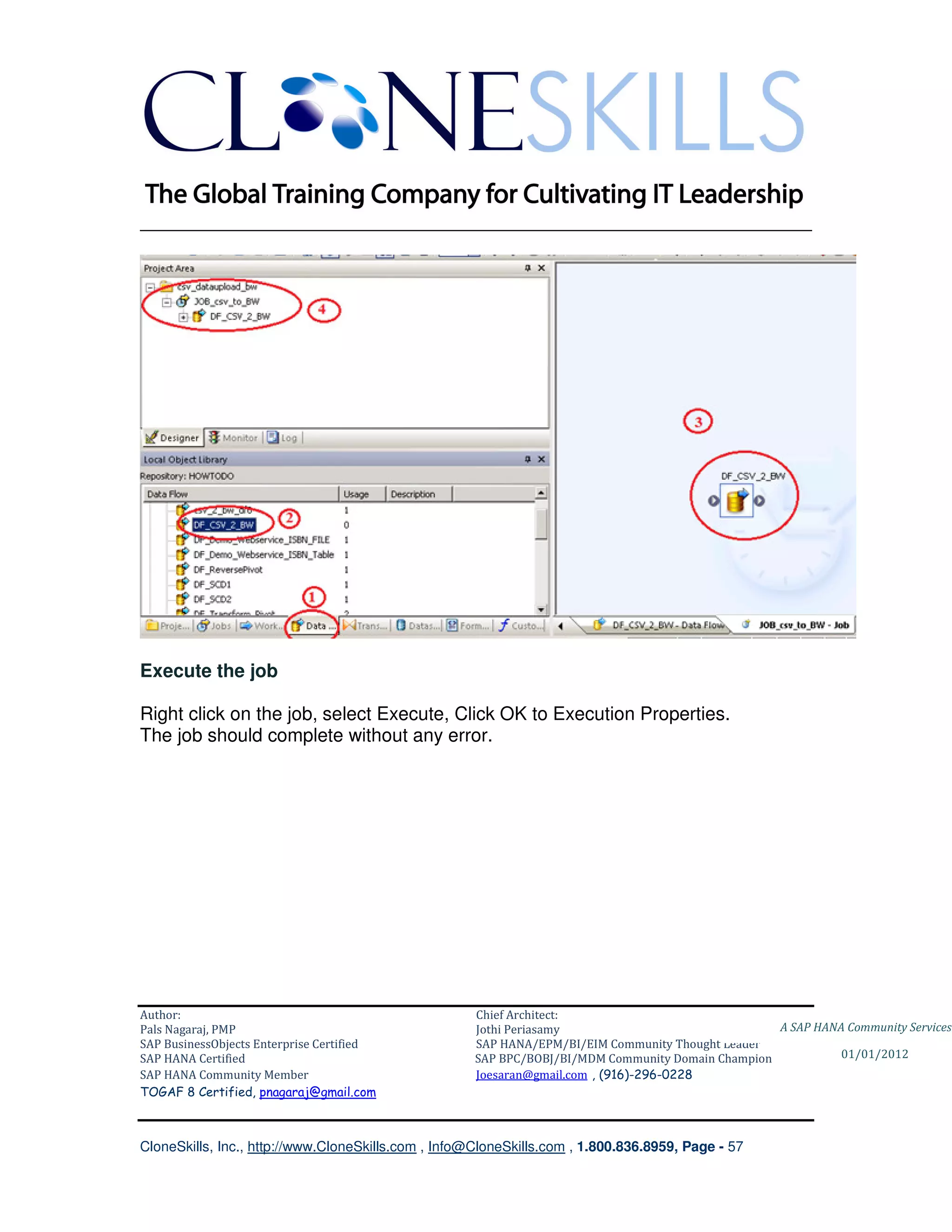 ________________________________________________________________________




Execute the job

Right click on the job, select Execute, Click OK to Execution Properties.
The job should complete without any error.




Author:                                              Chief Architect:
Pals Nagaraj, PMP                                    Jothi Periasamy                               A SAP HANA Community Services
SAP BusinessObjects Enterprise Certified             SAP HANA/EPM/BI/EIM Community Thought Leader
SAP HANA Certified                                   SAP BPC/BOBJ/BI/MDM Community Domain Champion           01/01/2012
SAP HANA Community Member                            Joesaran@gmail.com , (916)-296-0228
TOGAF 8 Certified, pnagaraj@gmail.com



CloneSkills, Inc., http://www.CloneSkills.com , Info@CloneSkills.com , 1.800.836.8959, Page - 57
 