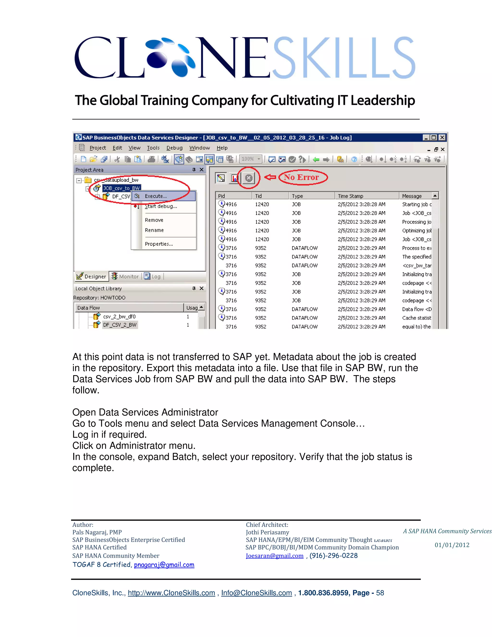 ________________________________________________________________________




At this point data is not transferred to SAP yet. Metadata about the job is created
in the repository. Export this metadata into a file. Use that file in SAP BW, run the
Data Services Job from SAP BW and pull the data into SAP BW. The steps
follow.

Open Data Services Administrator
Go to Tools menu and select Data Services Management Console…
Log in if required.
Click on Administrator menu.
In the console, expand Batch, select your repository. Verify that the job status is
complete.




Author:                                              Chief Architect:
Pals Nagaraj, PMP                                    Jothi Periasamy                               A SAP HANA Community Services
SAP BusinessObjects Enterprise Certified             SAP HANA/EPM/BI/EIM Community Thought Leader
SAP HANA Certified                                   SAP BPC/BOBJ/BI/MDM Community Domain Champion           01/01/2012
SAP HANA Community Member                            Joesaran@gmail.com , (916)-296-0228
TOGAF 8 Certified, pnagaraj@gmail.com



CloneSkills, Inc., http://www.CloneSkills.com , Info@CloneSkills.com , 1.800.836.8959, Page - 58
 